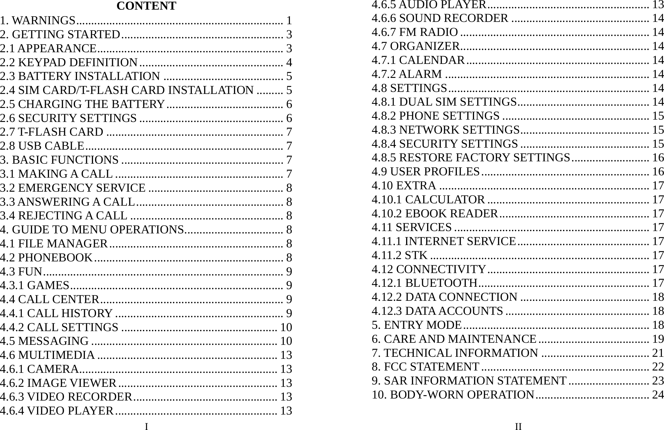 I CONTENT 1. WARNINGS..................................................................... 1 2. GETTING STARTED...................................................... 3 2.1 APPEARANCE.............................................................. 3 2.2 KEYPAD DEFINITION................................................ 4 2.3 BATTERY INSTALLATION ........................................ 5 2.4 SIM CARD/T-FLASH CARD INSTALLATION ......... 5 2.5 CHARGING THE BATTERY....................................... 6 2.6 SECURITY SETTINGS ................................................ 6 2.7 T-FLASH CARD ........................................................... 7 2.8 USB CABLE.................................................................. 7 3. BASIC FUNCTIONS ...................................................... 7 3.1 MAKING A CALL ........................................................ 7 3.2 EMERGENCY SERVICE ............................................. 8 3.3 ANSWERING A CALL................................................. 8 3.4 REJECTING A CALL ................................................... 8 4. GUIDE TO MENU OPERATIONS................................. 8 4.1 FILE MANAGER.......................................................... 8 4.2 PHONEBOOK............................................................... 8 4.3 FUN................................................................................ 9 4.3.1 GAMES....................................................................... 9 4.4 CALL CENTER............................................................. 9 4.4.1 CALL HISTORY ........................................................ 9 4.4.2 CALL SETTINGS .................................................... 10 4.5 MESSAGING .............................................................. 10 4.6 MULTIMEDIA ............................................................ 13 4.6.1 CAMERA.................................................................. 13 4.6.2 IMAGE VIEWER..................................................... 13 4.6.3 VIDEO RECORDER................................................ 13 4.6.4 VIDEO PLAYER...................................................... 13 II 4.6.5 AUDIO PLAYER...................................................... 13 4.6.6 SOUND RECORDER .............................................. 14 4.6.7 FM RADIO ............................................................... 14 4.7 ORGANIZER............................................................... 14 4.7.1 CALENDAR............................................................. 14 4.7.2 ALARM .................................................................... 14 4.8 SETTINGS................................................................... 14 4.8.1 DUAL SIM SETTINGS............................................ 14 4.8.2 PHONE SETTINGS ................................................. 15 4.8.3 NETWORK SETTINGS........................................... 15 4.8.4 SECURITY SETTINGS ........................................... 15 4.8.5 RESTORE FACTORY SETTINGS.......................... 16 4.9 USER PROFILES........................................................ 16 4.10 EXTRA ...................................................................... 17 4.10.1 CALCULATOR ...................................................... 17 4.10.2 EBOOK READER.................................................. 17 4.11 SERVICES ................................................................. 17 4.11.1 INTERNET SERVICE............................................ 17 4.11.2 STK ......................................................................... 17 4.12 CONNECTIVITY...................................................... 17 4.12.1 BLUETOOTH......................................................... 17 4.12.2 DATA CONNECTION ........................................... 18 4.12.3 DATA ACCOUNTS ................................................ 18 5. ENTRY MODE.............................................................. 18 6. CARE AND MAINTENANCE..................................... 19 7. TECHNICAL INFORMATION .................................... 21 8. FCC STATEMENT........................................................ 22 9. SAR INFORMATION STATEMENT........................... 23 10. BODY-WORN OPERATION...................................... 24 