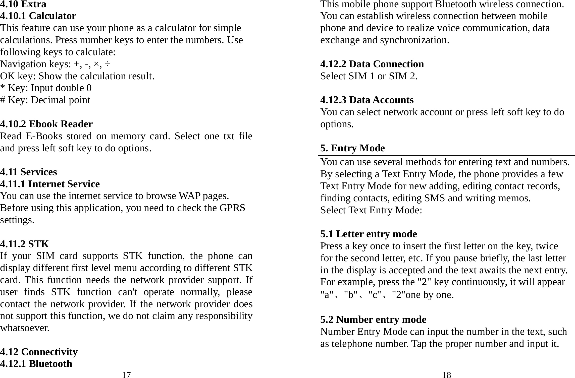 17 4.10 Extra 4.10.1 Calculator This feature can use your phone as a calculator for simple calculations. Press number keys to enter the numbers. Use following keys to calculate: Navigation keys: +, -, ×, ÷ OK key: Show the calculation result. * Key: Input double 0 # Key: Decimal point  4.10.2 Ebook Reader Read E-Books stored on memory card. Select one txt file and press left soft key to do options.  4.11 Services 4.11.1 Internet Service You can use the internet service to browse WAP pages. Before using this application, you need to check the GPRS settings.  4.11.2 STK If your SIM card supports STK function, the phone can display different first level menu according to different STK card. This function needs the network provider support. If user finds STK function can&apos;t operate normally, please contact the network provider. If the network provider does not support this function, we do not claim any responsibility whatsoever.  4.12 Connectivity 4.12.1 Bluetooth  18 This mobile phone support Bluetooth wireless connection. You can establish wireless connection between mobile phone and device to realize voice communication, data exchange and synchronization.  4.12.2 Data Connection Select SIM 1 or SIM 2.  4.12.3 Data Accounts You can select network account or press left soft key to do options.  5. Entry Mode You can use several methods for entering text and numbers. By selecting a Text Entry Mode, the phone provides a few Text Entry Mode for new adding, editing contact records, finding contacts, editing SMS and writing memos. Select Text Entry Mode:  5.1 Letter entry mode Press a key once to insert the first letter on the key, twice for the second letter, etc. If you pause briefly, the last letter in the display is accepted and the text awaits the next entry. For example, press the &quot;2&quot; key continuously, it will appear &quot;a&quot;、&quot;b&quot;、&quot;c&quot;、&quot;2&quot;one by one.  5.2 Number entry mode Number Entry Mode can input the number in the text, such as telephone number. Tap the proper number and input it.  