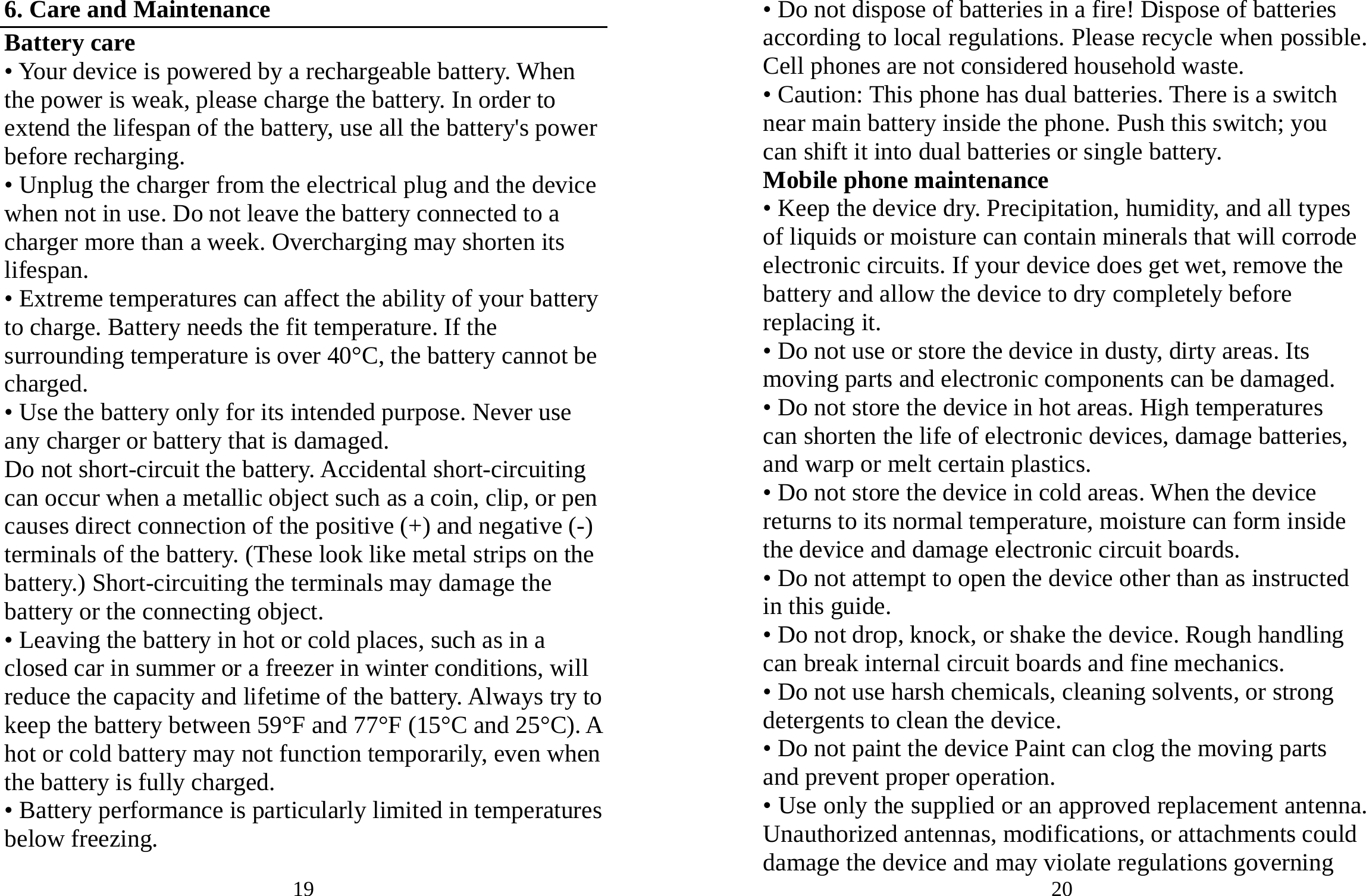 19 6. Care and Maintenance Battery care • Your device is powered by a rechargeable battery. When the power is weak, please charge the battery. In order to extend the lifespan of the battery, use all the battery&apos;s power before recharging. • Unplug the charger from the electrical plug and the device when not in use. Do not leave the battery connected to a charger more than a week. Overcharging may shorten its lifespan. • Extreme temperatures can affect the ability of your battery to charge. Battery needs the fit temperature. If the surrounding temperature is over 40°C, the battery cannot be charged. • Use the battery only for its intended purpose. Never use any charger or battery that is damaged. Do not short-circuit the battery. Accidental short-circuiting can occur when a metallic object such as a coin, clip, or pen causes direct connection of the positive (+) and negative (-) terminals of the battery. (These look like metal strips on the battery.) Short-circuiting the terminals may damage the battery or the connecting object. • Leaving the battery in hot or cold places, such as in a closed car in summer or a freezer in winter conditions, will reduce the capacity and lifetime of the battery. Always try to keep the battery between 59°F and 77°F (15°C and 25°C). A hot or cold battery may not function temporarily, even when the battery is fully charged. • Battery performance is particularly limited in temperatures below freezing. 20 • Do not dispose of batteries in a fire! Dispose of batteries according to local regulations. Please recycle when possible. Cell phones are not considered household waste. • Caution: This phone has dual batteries. There is a switch near main battery inside the phone. Push this switch; you can shift it into dual batteries or single battery. Mobile phone maintenance • Keep the device dry. Precipitation, humidity, and all types of liquids or moisture can contain minerals that will corrode electronic circuits. If your device does get wet, remove the battery and allow the device to dry completely before replacing it. • Do not use or store the device in dusty, dirty areas. Its moving parts and electronic components can be damaged. • Do not store the device in hot areas. High temperatures can shorten the life of electronic devices, damage batteries, and warp or melt certain plastics. • Do not store the device in cold areas. When the device returns to its normal temperature, moisture can form inside the device and damage electronic circuit boards. • Do not attempt to open the device other than as instructed in this guide. • Do not drop, knock, or shake the device. Rough handling can break internal circuit boards and fine mechanics. • Do not use harsh chemicals, cleaning solvents, or strong detergents to clean the device. • Do not paint the device Paint can clog the moving parts and prevent proper operation. • Use only the supplied or an approved replacement antenna. Unauthorized antennas, modifications, or attachments could damage the device and may violate regulations governing 