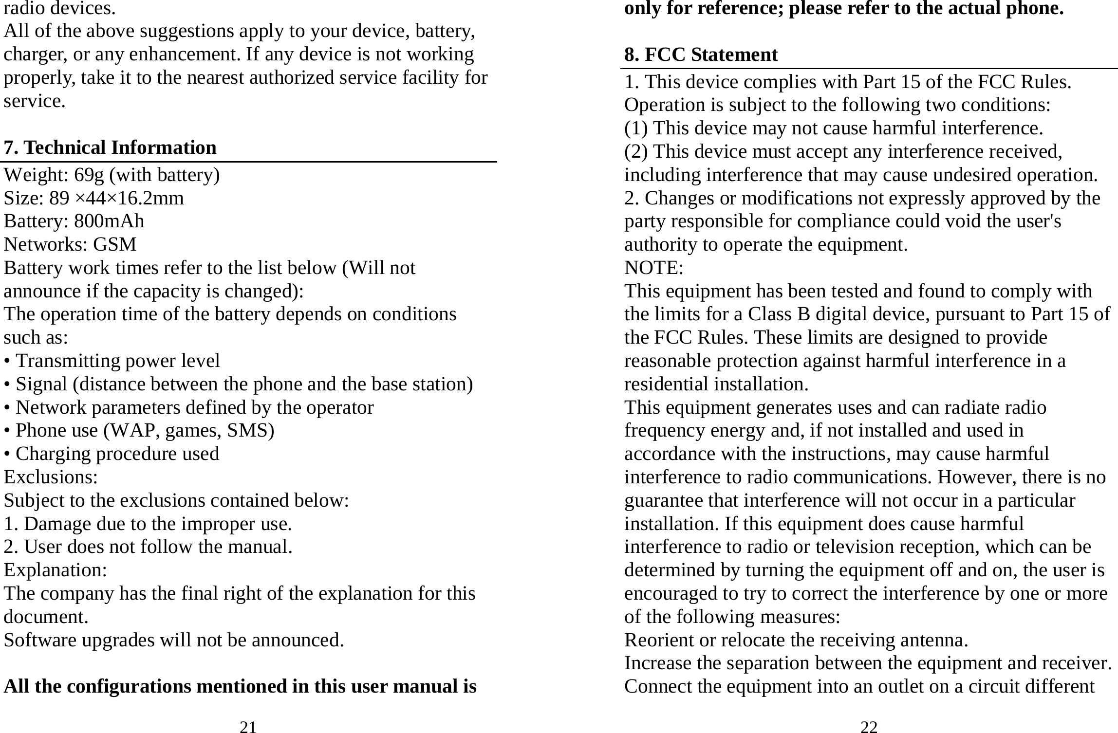 21 radio devices. All of the above suggestions apply to your device, battery, charger, or any enhancement. If any device is not working properly, take it to the nearest authorized service facility for service.  7. Technical Information Weight: 69g (with battery) Size: 89 ×44×16.2mm Battery: 800mAh Networks: GSM Battery work times refer to the list below (Will not announce if the capacity is changed): The operation time of the battery depends on conditions such as: • Transmitting power level • Signal (distance between the phone and the base station) • Network parameters defined by the operator • Phone use (WAP, games, SMS) • Charging procedure used Exclusions: Subject to the exclusions contained below: 1. Damage due to the improper use. 2. User does not follow the manual. Explanation: The company has the final right of the explanation for this document. Software upgrades will not be announced.  All the configurations mentioned in this user manual is 22 only for reference; please refer to the actual phone.  8. FCC Statement 1. This device complies with Part 15 of the FCC Rules. Operation is subject to the following two conditions: (1) This device may not cause harmful interference. (2) This device must accept any interference received, including interference that may cause undesired operation. 2. Changes or modifications not expressly approved by the party responsible for compliance could void the user&apos;s authority to operate the equipment. NOTE:  This equipment has been tested and found to comply with the limits for a Class B digital device, pursuant to Part 15 of the FCC Rules. These limits are designed to provide reasonable protection against harmful interference in a residential installation. This equipment generates uses and can radiate radio frequency energy and, if not installed and used in accordance with the instructions, may cause harmful interference to radio communications. However, there is no guarantee that interference will not occur in a particular installation. If this equipment does cause harmful interference to radio or television reception, which can be determined by turning the equipment off and on, the user is encouraged to try to correct the interference by one or more of the following measures: Reorient or relocate the receiving antenna. Increase the separation between the equipment and receiver. Connect the equipment into an outlet on a circuit different 