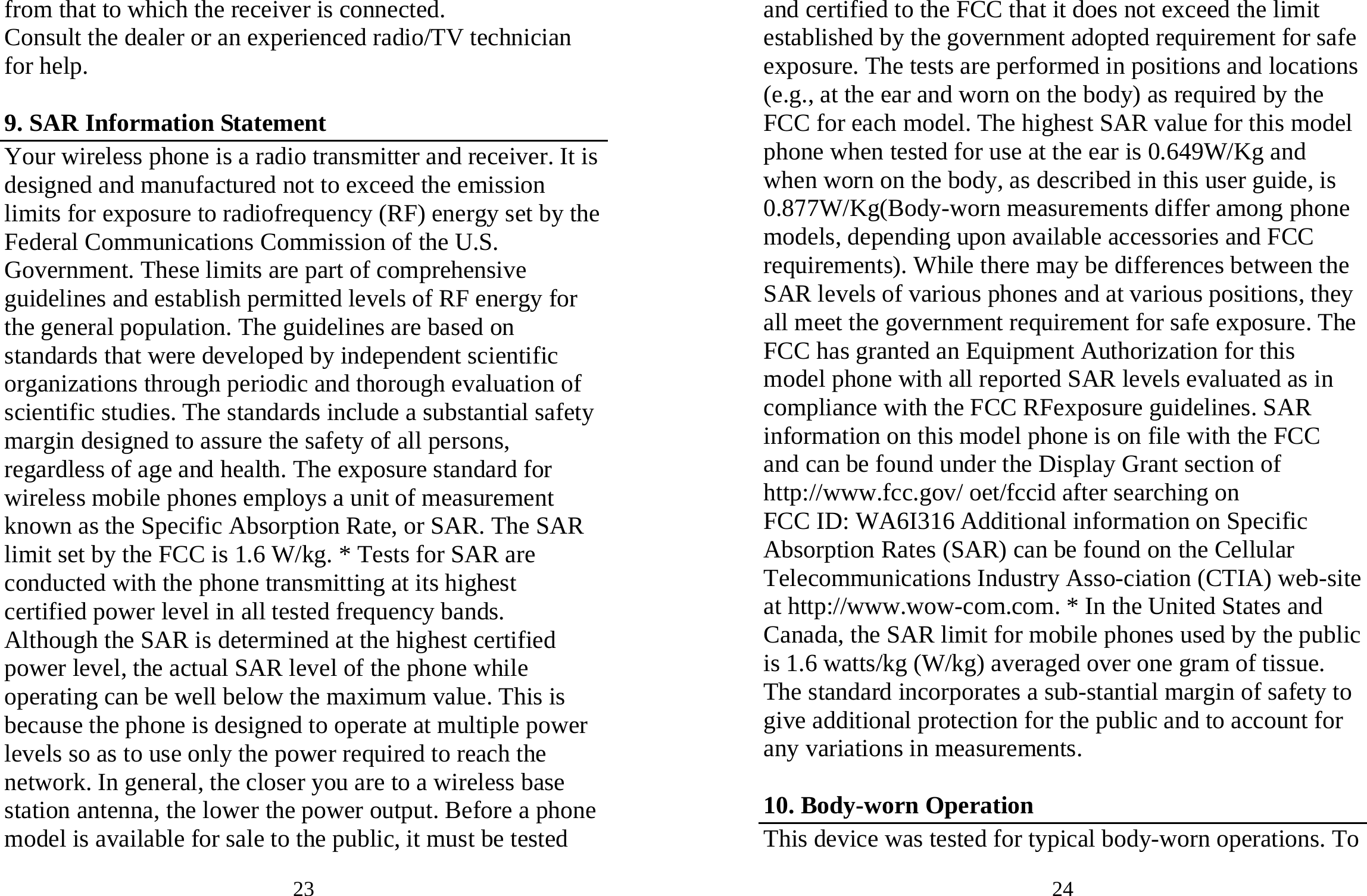 23 from that to which the receiver is connected.   Consult the dealer or an experienced radio/TV technician for help.  9. SAR Information Statement Your wireless phone is a radio transmitter and receiver. It is designed and manufactured not to exceed the emission limits for exposure to radiofrequency (RF) energy set by the Federal Communications Commission of the U.S. Government. These limits are part of comprehensive guidelines and establish permitted levels of RF energy for the general population. The guidelines are based on standards that were developed by independent scientific organizations through periodic and thorough evaluation of scientific studies. The standards include a substantial safety margin designed to assure the safety of all persons, regardless of age and health. The exposure standard for wireless mobile phones employs a unit of measurement known as the Specific Absorption Rate, or SAR. The SAR limit set by the FCC is 1.6 W/kg. * Tests for SAR are conducted with the phone transmitting at its highest certified power level in all tested frequency bands. Although the SAR is determined at the highest certified power level, the actual SAR level of the phone while operating can be well below the maximum value. This is because the phone is designed to operate at multiple power levels so as to use only the power required to reach the network. In general, the closer you are to a wireless base station antenna, the lower the power output. Before a phone model is available for sale to the public, it must be tested 24 and certified to the FCC that it does not exceed the limit established by the government adopted requirement for safe exposure. The tests are performed in positions and locations (e.g., at the ear and worn on the body) as required by the FCC for each model. The highest SAR value for this model phone when tested for use at the ear is 0.649W/Kg and when worn on the body, as described in this user guide, is 0.877W/Kg(Body-worn measurements differ among phone models, depending upon available accessories and FCC requirements). While there may be differences between the SAR levels of various phones and at various positions, they all meet the government requirement for safe exposure. The FCC has granted an Equipment Authorization for this model phone with all reported SAR levels evaluated as in compliance with the FCC RFexposure guidelines. SAR information on this model phone is on file with the FCC and can be found under the Display Grant section of http://www.fcc.gov/ oet/fccid after searching on   FCC ID: WA6I316 Additional information on Specific Absorption Rates (SAR) can be found on the Cellular Telecommunications Industry Asso-ciation (CTIA) web-site at http://www.wow-com.com. * In the United States and Canada, the SAR limit for mobile phones used by the public is 1.6 watts/kg (W/kg) averaged over one gram of tissue. The standard incorporates a sub-stantial margin of safety to give additional protection for the public and to account for any variations in measurements.  10. Body-worn Operation This device was tested for typical body-worn operations. To 