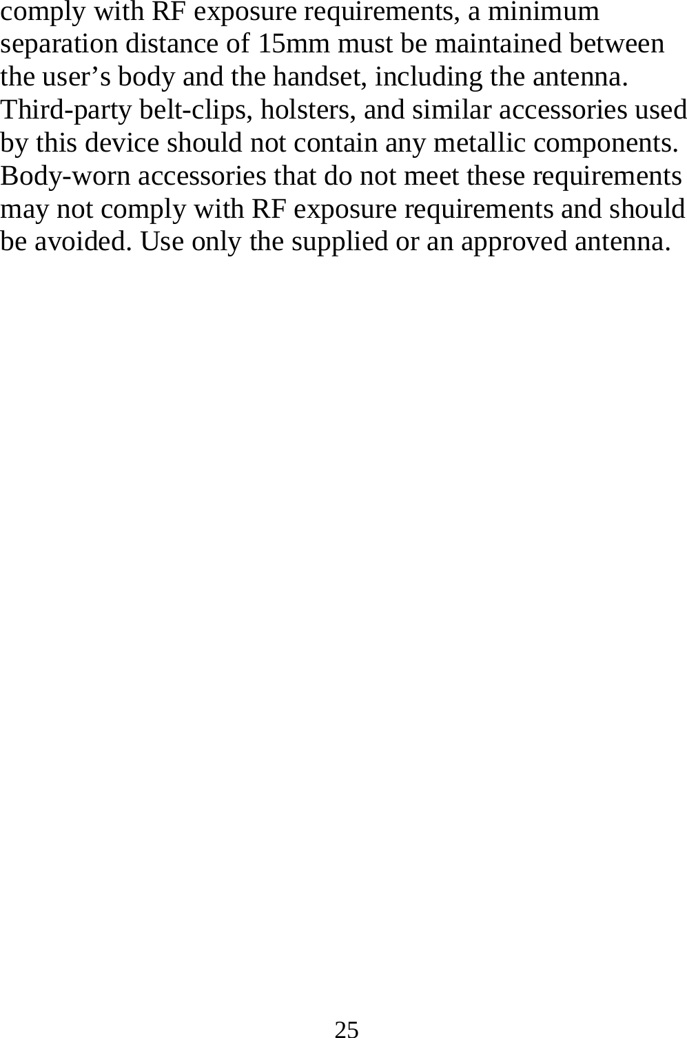 25 comply with RF exposure requirements, a minimum separation distance of 15mm must be maintained between the user’s body and the handset, including the antenna. Third-party belt-clips, holsters, and similar accessories used by this device should not contain any metallic components. Body-worn accessories that do not meet these requirements may not comply with RF exposure requirements and should be avoided. Use only the supplied or an approved antenna.  
