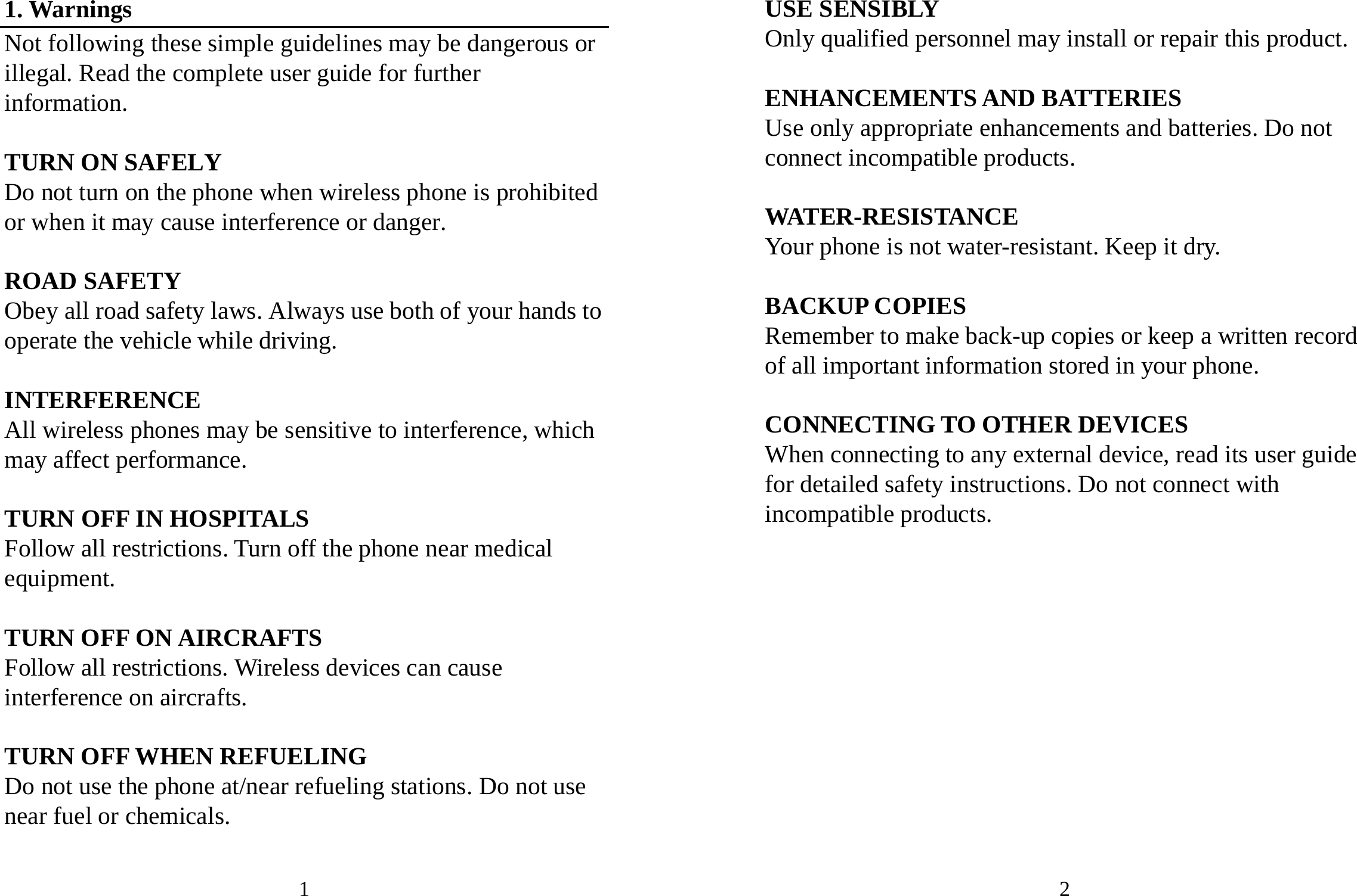 1 1. Warnings Not following these simple guidelines may be dangerous or illegal. Read the complete user guide for further information.  TURN ON SAFELY Do not turn on the phone when wireless phone is prohibited or when it may cause interference or danger.  ROAD SAFETY Obey all road safety laws. Always use both of your hands to operate the vehicle while driving.    INTERFERENCE All wireless phones may be sensitive to interference, which may affect performance.  TURN OFF IN HOSPITALS Follow all restrictions. Turn off the phone near medical equipment.  TURN OFF ON AIRCRAFTS Follow all restrictions. Wireless devices can cause interference on aircrafts.  TURN OFF WHEN REFUELING Do not use the phone at/near refueling stations. Do not use near fuel or chemicals.  2 USE SENSIBLY Only qualified personnel may install or repair this product.  ENHANCEMENTS AND BATTERIES Use only appropriate enhancements and batteries. Do not connect incompatible products.  WATER-RESISTANCE Your phone is not water-resistant. Keep it dry.  BACKUP COPIES Remember to make back-up copies or keep a written record of all important information stored in your phone.  CONNECTING TO OTHER DEVICES When connecting to any external device, read its user guide for detailed safety instructions. Do not connect with incompatible products.            