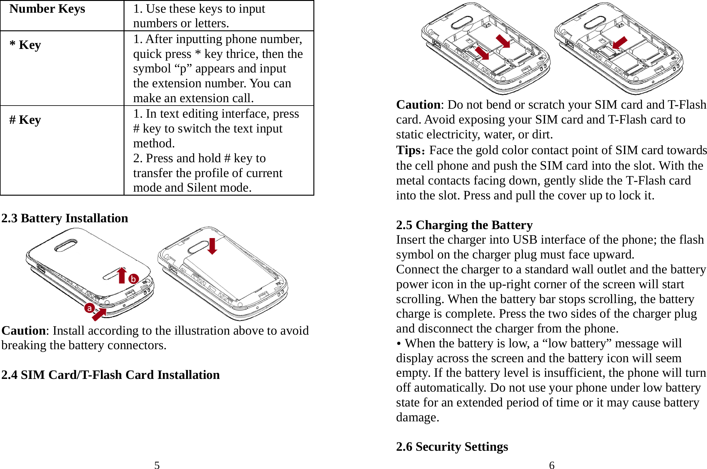 5 Number Keys  1. Use these keys to input numbers or letters. * Key 1. After inputting phone number, quick press * key thrice, then the symbol “p” appears and input the extension number. You can make an extension call. # Key 1. In text editing interface, press # key to switch the text input method. 2. Press and hold # key to transfer the profile of current mode and Silent mode.  2.3 Battery Installation  Caution: Install according to the illustration above to avoid breaking the battery connectors.  2.4 SIM Card/T-Flash Card Installation 6  Caution: Do not bend or scratch your SIM card and T-Flash card. Avoid exposing your SIM card and T-Flash card to static electricity, water, or dirt. Tips：Face the gold color contact point of SIM card towards the cell phone and push the SIM card into the slot. With the metal contacts facing down, gently slide the T-Flash card into the slot. Press and pull the cover up to lock it.    2.5 Charging the Battery Insert the charger into USB interface of the phone; the flash symbol on the charger plug must face upward. Connect the charger to a standard wall outlet and the battery power icon in the up-right corner of the screen will start scrolling. When the battery bar stops scrolling, the battery charge is complete. Press the two sides of the charger plug and disconnect the charger from the phone. y When the battery is low, a “low battery” message will display across the screen and the battery icon will seem empty. If the battery level is insufficient, the phone will turn off automatically. Do not use your phone under low battery state for an extended period of time or it may cause battery damage.  2.6 Security Settings 