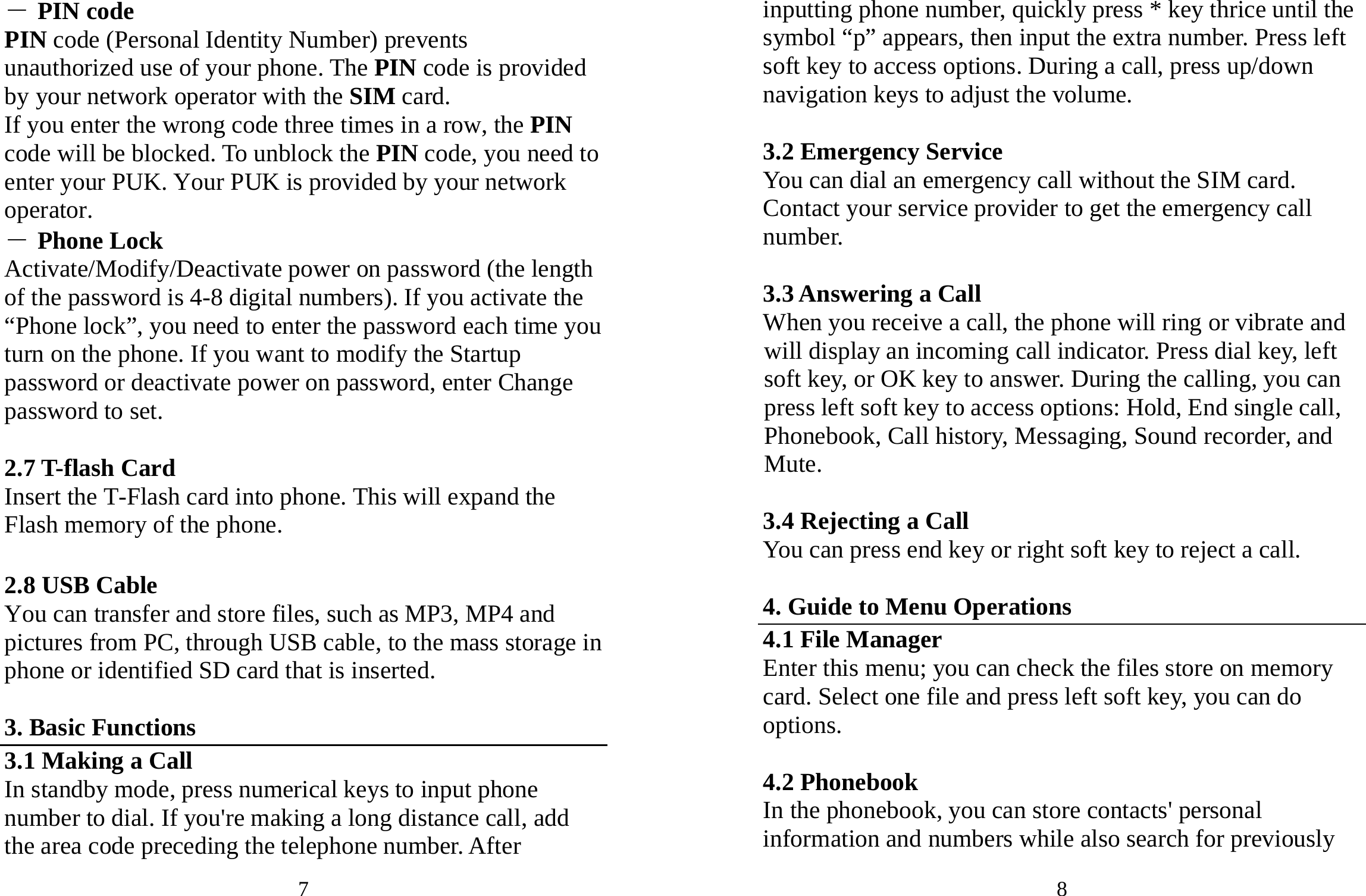 7 ― PIN code PIN code (Personal Identity Number) prevents unauthorized use of your phone. The PIN code is provided by your network operator with the SIM card. If you enter the wrong code three times in a row, the PIN code will be blocked. To unblock the PIN code, you need to enter your PUK. Your PUK is provided by your network operator. ― Phone Lock Activate/Modify/Deactivate power on password (the length of the password is 4-8 digital numbers). If you activate the “Phone lock”, you need to enter the password each time you turn on the phone. If you want to modify the Startup password or deactivate power on password, enter Change password to set.    2.7 T-flash Card   Insert the T-Flash card into phone. This will expand the Flash memory of the phone.    2.8 USB Cable You can transfer and store files, such as MP3, MP4 and pictures from PC, through USB cable, to the mass storage in phone or identified SD card that is inserted.  3. Basic Functions 3.1 Making a Call In standby mode, press numerical keys to input phone number to dial. If you&apos;re making a long distance call, add the area code preceding the telephone number. After 8 inputting phone number, quickly press * key thrice until the symbol “p” appears, then input the extra number. Press left soft key to access options. During a call, press up/down navigation keys to adjust the volume.    3.2 Emergency Service You can dial an emergency call without the SIM card. Contact your service provider to get the emergency call number.  3.3 Answering a Call When you receive a call, the phone will ring or vibrate and will display an incoming call indicator. Press dial key, left soft key, or OK key to answer. During the calling, you can press left soft key to access options: Hold, End single call, Phonebook, Call history, Messaging, Sound recorder, and Mute.  3.4 Rejecting a Call You can press end key or right soft key to reject a call.  4. Guide to Menu Operations 4.1 File Manager Enter this menu; you can check the files store on memory card. Select one file and press left soft key, you can do options.  4.2 Phonebook In the phonebook, you can store contacts&apos; personal information and numbers while also search for previously 