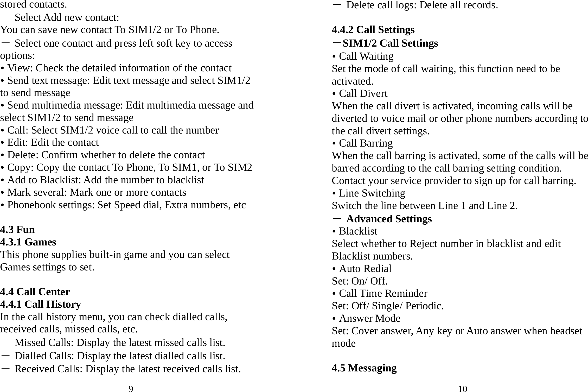 9 stored contacts.   ― Select Add new contact: You can save new contact To SIM1/2 or To Phone. ― Select one contact and press left soft key to access options: y View: Check the detailed information of the contact y Send text message: Edit text message and select SIM1/2 to send message y Send multimedia message: Edit multimedia message and select SIM1/2 to send message y Call: Select SIM1/2 voice call to call the number y Edit: Edit the contact y Delete: Confirm whether to delete the contact y Copy: Copy the contact To Phone, To SIM1, or To SIM2 y Add to Blacklist: Add the number to blacklist y Mark several: Mark one or more contacts y Phonebook settings: Set Speed dial, Extra numbers, etc  4.3 Fun 4.3.1 Games This phone supplies built-in game and you can select Games settings to set.  4.4 Call Center 4.4.1 Call History In the call history menu, you can check dialled calls, received calls, missed calls, etc.   ― Missed Calls: Display the latest missed calls list. ― Dialled Calls: Display the latest dialled calls list. ― Received Calls: Display the latest received calls list. 10 ― Delete call logs: Delete all records.  4.4.2 Call Settings －SIM1/2 Call Settings y Call Waiting   Set the mode of call waiting, this function need to be activated. y Call Divert When the call divert is activated, incoming calls will be diverted to voice mail or other phone numbers according to the call divert settings. y Call Barring When the call barring is activated, some of the calls will be barred according to the call barring setting condition. Contact your service provider to sign up for call barring. y Line Switching Switch the line between Line 1 and Line 2. ― Advanced Settings y Blacklist Select whether to Reject number in blacklist and edit Blacklist numbers. y Auto Redial Set: On/ Off. y Call Time Reminder Set: Off/ Single/ Periodic. y Answer Mode Set: Cover answer, Any key or Auto answer when headset mode  4.5 Messaging 