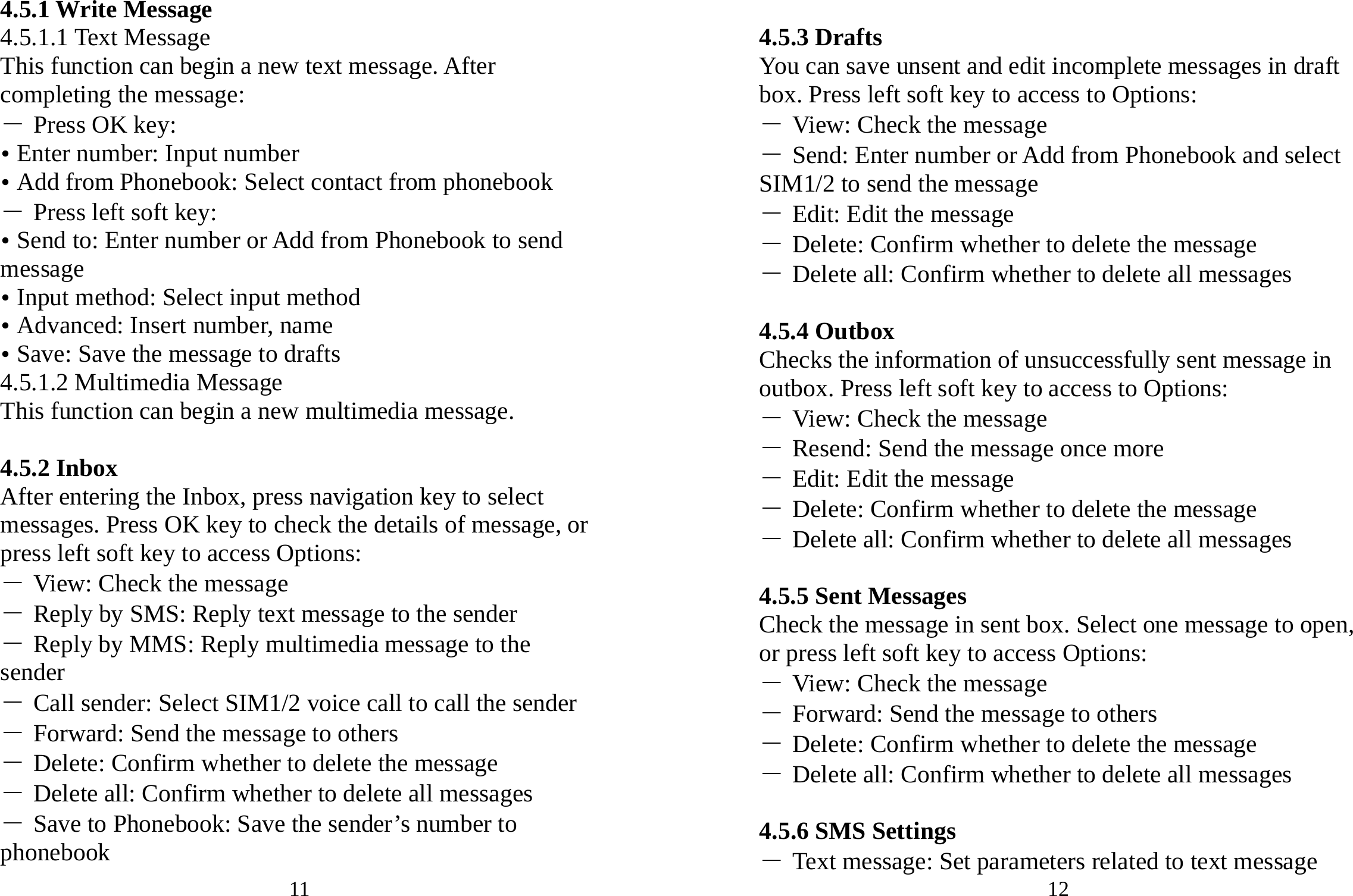 11 4.5.1 Write Message 4.5.1.1 Text Message This function can begin a new text message. After completing the message: ― Press OK key: y Enter number: Input number   y Add from Phonebook: Select contact from phonebook ― Press left soft key: y Send to: Enter number or Add from Phonebook to send message y Input method: Select input method y Advanced: Insert number, name y Save: Save the message to drafts 4.5.1.2 Multimedia Message This function can begin a new multimedia message.  4.5.2 Inbox After entering the Inbox, press navigation key to select messages. Press OK key to check the details of message, or press left soft key to access Options: ― View: Check the message ― Reply by SMS: Reply text message to the sender ― Reply by MMS: Reply multimedia message to the sender ― Call sender: Select SIM1/2 voice call to call the sender ― Forward: Send the message to others ― Delete: Confirm whether to delete the message ― Delete all: Confirm whether to delete all messages ― Save to Phonebook: Save the sender’s number to phonebook 12  4.5.3 Drafts You can save unsent and edit incomplete messages in draft box. Press left soft key to access to Options: ― View: Check the message ― Send: Enter number or Add from Phonebook and select SIM1/2 to send the message ― Edit: Edit the message ― Delete: Confirm whether to delete the message ― Delete all: Confirm whether to delete all messages  4.5.4 Outbox Checks the information of unsuccessfully sent message in outbox. Press left soft key to access to Options: ― View: Check the message ― Resend: Send the message once more ― Edit: Edit the message ― Delete: Confirm whether to delete the message ― Delete all: Confirm whether to delete all messages  4.5.5 Sent Messages Check the message in sent box. Select one message to open, or press left soft key to access Options: ― View: Check the message ― Forward: Send the message to others ― Delete: Confirm whether to delete the message ― Delete all: Confirm whether to delete all messages  4.5.6 SMS Settings ― Text message: Set parameters related to text message 