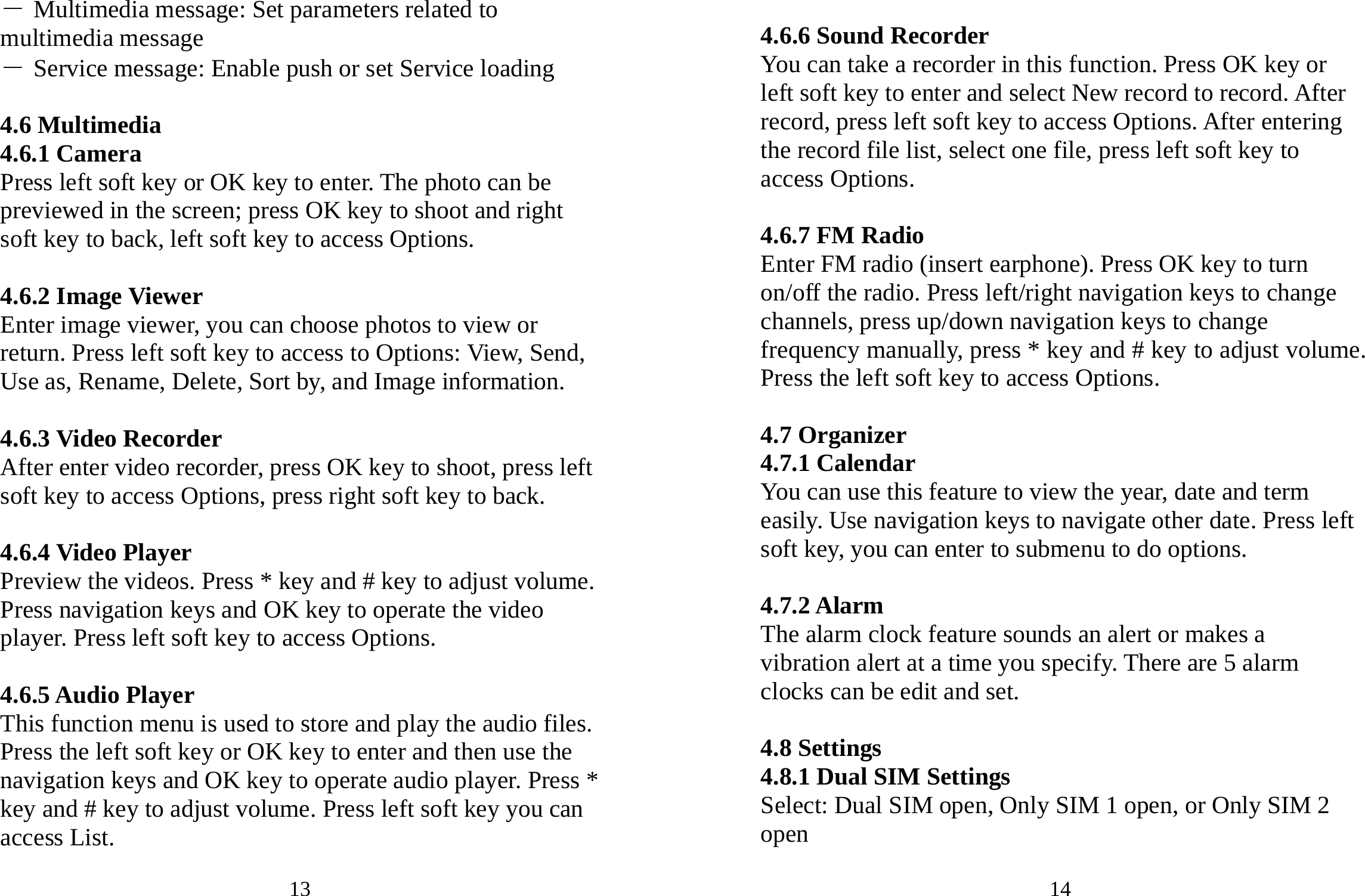 13 ― Multimedia message: Set parameters related to multimedia message ― Service message: Enable push or set Service loading  4.6 Multimedia 4.6.1 Camera Press left soft key or OK key to enter. The photo can be previewed in the screen; press OK key to shoot and right soft key to back, left soft key to access Options.  4.6.2 Image Viewer Enter image viewer, you can choose photos to view or return. Press left soft key to access to Options: View, Send, Use as, Rename, Delete, Sort by, and Image information.  4.6.3 Video Recorder After enter video recorder, press OK key to shoot, press left soft key to access Options, press right soft key to back.  4.6.4 Video Player Preview the videos. Press * key and # key to adjust volume. Press navigation keys and OK key to operate the video player. Press left soft key to access Options.  4.6.5 Audio Player This function menu is used to store and play the audio files. Press the left soft key or OK key to enter and then use the navigation keys and OK key to operate audio player. Press * key and # key to adjust volume. Press left soft key you can access List. 14  4.6.6 Sound Recorder You can take a recorder in this function. Press OK key or left soft key to enter and select New record to record. After record, press left soft key to access Options. After entering the record file list, select one file, press left soft key to access Options.    4.6.7 FM Radio Enter FM radio (insert earphone). Press OK key to turn on/off the radio. Press left/right navigation keys to change channels, press up/down navigation keys to change frequency manually, press * key and # key to adjust volume. Press the left soft key to access Options.  4.7 Organizer 4.7.1 Calendar You can use this feature to view the year, date and term easily. Use navigation keys to navigate other date. Press left soft key, you can enter to submenu to do options.  4.7.2 Alarm The alarm clock feature sounds an alert or makes a vibration alert at a time you specify. There are 5 alarm clocks can be edit and set.  4.8 Settings 4.8.1 Dual SIM Settings Select: Dual SIM open, Only SIM 1 open, or Only SIM 2 open  