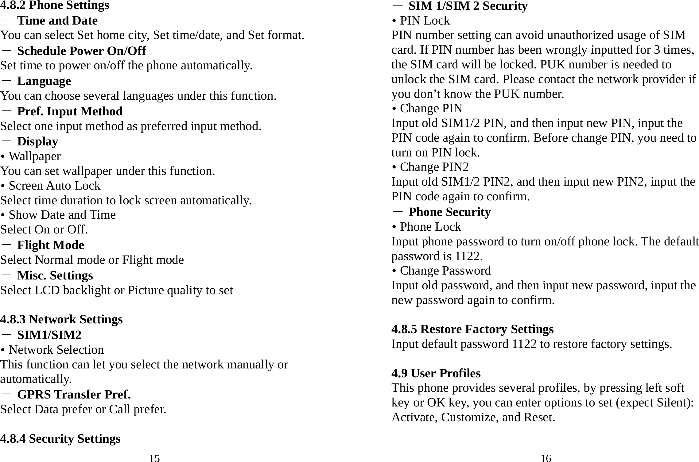 15 4.8.2 Phone Settings ― Time and Date You can select Set home city, Set time/date, and Set format. ― Schedule Power On/Off Set time to power on/off the phone automatically. ― Language You can choose several languages under this function. ― Pref. Input Method Select one input method as preferred input method. ― Display y Wallpaper You can set wallpaper under this function. y Screen Auto Lock Select time duration to lock screen automatically. y Show Date and Time Select On or Off. ― Flight Mode Select Normal mode or Flight mode ― Misc. Settings Select LCD backlight or Picture quality to set  4.8.3 Network Settings ― SIM1/SIM2 y Network Selection This function can let you select the network manually or automatically.  ― GPRS Transfer Pref. Select Data prefer or Call prefer.  4.8.4 Security Settings 16 ― SIM 1/SIM 2 Security y PIN Lock PIN number setting can avoid unauthorized usage of SIM card. If PIN number has been wrongly inputted for 3 times, the SIM card will be locked. PUK number is needed to unlock the SIM card. Please contact the network provider if you don’t know the PUK number. y Change PIN Input old SIM1/2 PIN, and then input new PIN, input the PIN code again to confirm. Before change PIN, you need to turn on PIN lock. y Change PIN2 Input old SIM1/2 PIN2, and then input new PIN2, input the PIN code again to confirm. ― Phone Security y Phone Lock Input phone password to turn on/off phone lock. The default password is 1122. y Change Password Input old password, and then input new password, input the new password again to confirm.  4.8.5 Restore Factory Settings Input default password 1122 to restore factory settings.  4.9 User Profiles This phone provides several profiles, by pressing left soft key or OK key, you can enter options to set (expect Silent): Activate, Customize, and Reset.  