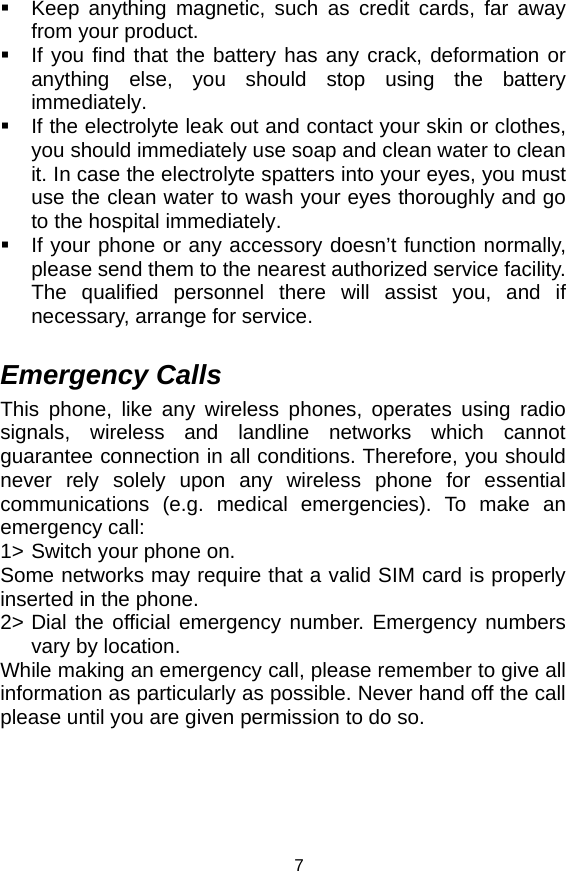   7  Keep anything magnetic, such as credit cards, far away from your product.   If you find that the battery has any crack, deformation or anything else, you should stop using the battery immediately.   If the electrolyte leak out and contact your skin or clothes, you should immediately use soap and clean water to clean it. In case the electrolyte spatters into your eyes, you must use the clean water to wash your eyes thoroughly and go to the hospital immediately.   If your phone or any accessory doesn’t function normally, please send them to the nearest authorized service facility. The qualified personnel there will assist you, and if necessary, arrange for service.  Emergency Calls This phone, like any wireless phones, operates using radio signals, wireless and landline networks which cannot guarantee connection in all conditions. Therefore, you should never rely solely upon any wireless phone for essential communications (e.g. medical emergencies). To make an emergency call: 1&gt; Switch your phone on.  Some networks may require that a valid SIM card is properly inserted in the phone. 2&gt; Dial the official emergency number. Emergency numbers vary by location. While making an emergency call, please remember to give all information as particularly as possible. Never hand off the call please until you are given permission to do so.  