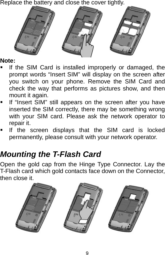   9Replace the battery and close the cover tightly.  Note:   If the SIM Card is installed improperly or damaged, the prompt words “Insert SIM” will display on the screen after you switch on your phone. Remove the SIM Card and check the way that performs as pictures show, and then mount it again.   If “Insert SIM” still appears on the screen after you have inserted the SIM correctly, there may be something wrong with your SIM card. Please ask the network operator to repair it.   If the screen displays that the SIM card is locked permanently, please consult with your network operator.    Mounting the T-Flash Card Open the gold cap from the Hinge Type Connector. Lay the T-Flash card which gold contacts face down on the Connector, then close it.   