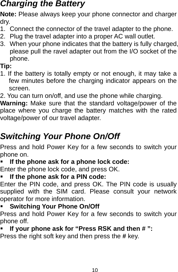   10Charging the Battery Note: Please always keep your phone connector and charger dry. 1.  Connect the connector of the travel adapter to the phone. 2.  Plug the travel adapter into a proper AC wall outlet.   3.  When your phone indicates that the battery is fully charged, please pull the ravel adapter out from the I/O socket of the phone. Tip:  1. If the battery is totally empty or not enough, it may take a few minutes before the charging indicator appears on the screen. 2. You can turn on/off, and use the phone while charging.   Warning:  Make sure that the standard voltage/power of the place where you charge the battery matches with the rated voltage/power of our travel adapter.    Switching Your Phone On/Off Press and hold Power Key for a few seconds to switch your phone on.    If the phone ask for a phone lock code: Enter the phone lock code, and press OK.    If the phone ask for a PIN code: Enter the PIN code, and press OK. The PIN code is usually supplied with the SIM card. Please consult your network operator for more information.  Switching Your Phone On/Off Press and hold Power Key for a few seconds to switch your phone off.  If your phone ask for “Press RSK and then # ”: Press the right soft key and then press the # key.  