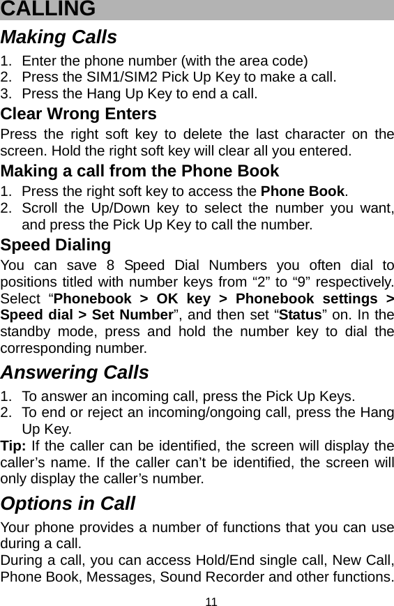   11CALLING Making Calls 1.  Enter the phone number (with the area code) 2.  Press the SIM1/SIM2 Pick Up Key to make a call. 3.  Press the Hang Up Key to end a call. Clear Wrong Enters Press the right soft key to delete the last character on the screen. Hold the right soft key will clear all you entered. Making a call from the Phone Book   1.  Press the right soft key to access the Phone Book. 2.  Scroll the Up/Down key to select the number you want, and press the Pick Up Key to call the number. Speed Dialing You can save 8 Speed Dial Numbers you often dial to positions titled with number keys from “2” to “9” respectively. Select “Phonebook &gt; OK key &gt; Phonebook settings &gt; Speed dial &gt; Set Number”, and then set “Status” on. In the standby mode, press and hold the number key to dial the corresponding number. Answering Calls 1.  To answer an incoming call, press the Pick Up Keys. 2.  To end or reject an incoming/ongoing call, press the Hang Up Key. Tip: If the caller can be identified, the screen will display the caller’s name. If the caller can’t be identified, the screen will only display the caller’s number.   Options in Call Your phone provides a number of functions that you can use during a call. During a call, you can access Hold/End single call, New Call, Phone Book, Messages, Sound Recorder and other functions. 