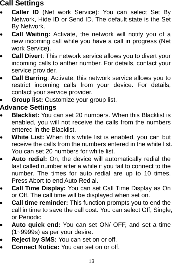   13Call Settings • Caller ID (Net work Service): You can select Set By Network, Hide ID or Send ID. The default state is the Set By Network. • Call Waiting: Activate, the network will notify you of a new incoming call while you have a call in progress (Net work Service). • Call Divert: This network service allows you to divert your incoming calls to anther number. For details, contact your service provider. • Call Barring: Activate, this network service allows you to restrict incoming calls from your device. For details, contact your service provider.   • Group list: Customize your group list. Advance Settings • Blacklist: You can set 20 numbers. When this Blacklist is enabled, you will not receive the calls from the numbers entered in the Blacklist. • White List: When this white list is enabled, you can but receive the calls from the numbers entered in the white list. You can set 20 numbers for white list. • Auto redial: On, the device will automatically redial the last called number after a while if you fail to connect to the number. The times for auto redial are up to 10 times. Press Abort to end Auto Redial. • Call Time Display: You can set Call Time Display as On or Off. The call time will be displayed when set on. • Call time reminder: This function prompts you to end the call in time to save the call cost. You can select Off, Single, or Periodic • Auto quick end: You can set ON/ OFF, and set a time (1~9999s) as per your desire. • Reject by SMS: You can set on or off. • Connect Notice: You can set on or off. 