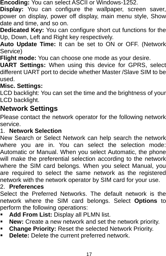   17Encoding: You can select ASCII or Windows-1252. Display:  You can configure the wallpaper, screen saver, power on display, power off display, main menu style, Show date and time, and so on. Dedicated Key: You can configure short cut functions for the Up, Down, Left and Right key respectively. Auto Update Time: It can be set to ON or OFF. (Network Service)  Flight mode: You can choose one mode as your desire. UART Settings: When using this device for GPRS, select different UART port to decide whether Master /Slave SIM to be used. Misc. Settings: LCD backlight: You can set the time and the brightness of your LCD backlight. Network Settings Please contact the network operator for the following network service. 1.  Network Selection New Search or Select Network can help search the network where you are in. You can select the selection mode: Automatic or Manual. When you select Automatic, the phone will make the preferential selection according to the network where the SIM card belongs. When you select Manual, you are required to select the same network as the registered network with the network operator by SIM card for your use. 2.  Preferences Select the Preferred Networks. The default network is the network where the SIM card belongs. Select Options to perform the following operations:  Add From List: Display all PLMN list.  New: Create a new network and set the network priority.  Change Priority: Reset the selected Network Priority.  Delete: Delete the current preferred network. 