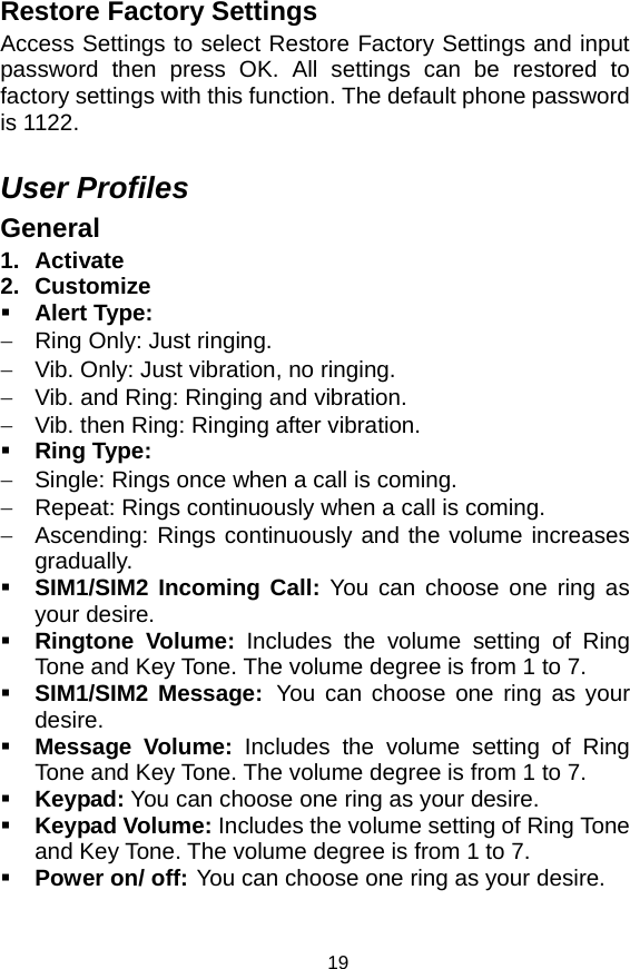   19Restore Factory Settings Access Settings to select Restore Factory Settings and input password then press OK. All settings can be restored to factory settings with this function. The default phone password is 1122.  User Profiles General 1. Activate 2. Customize  Alert Type: −  Ring Only: Just ringing. −  Vib. Only: Just vibration, no ringing. −  Vib. and Ring: Ringing and vibration. −  Vib. then Ring: Ringing after vibration.  Ring Type: −  Single: Rings once when a call is coming. −  Repeat: Rings continuously when a call is coming. −  Ascending: Rings continuously and the volume increases gradually.  SIM1/SIM2 Incoming Call: You can choose one ring as your desire.  Ringtone Volume: Includes the volume setting of Ring Tone and Key Tone. The volume degree is from 1 to 7.  SIM1/SIM2 Message: You can choose one ring as your desire.  Message Volume: Includes the volume setting of Ring Tone and Key Tone. The volume degree is from 1 to 7.  Keypad: You can choose one ring as your desire.  Keypad Volume: Includes the volume setting of Ring Tone and Key Tone. The volume degree is from 1 to 7.  Power on/ off: You can choose one ring as your desire. 