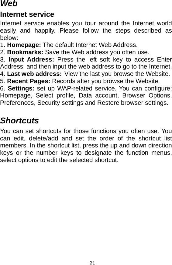   21Web Internet service Internet service enables you tour around the Internet world easily and happily. Please follow the steps described as below:  1. Homepage: The default Internet Web Address.   2. Bookmarks: Save the Web address you often use.   3. Input Address: Press the left soft key to access Enter Address, and then input the web address to go to the Internet.   4. Last web address: View the last you browse the Website.   5. Recent Pages: Records after you browse the Website.   6. Settings: set up WAP-related service. You can configure: Homepage, Select profile, Data account, Browser Options, Preferences, Security settings and Restore browser settings.  Shortcuts You can set shortcuts for those functions you often use. You can edit, delete/add and set the order of the shortcut list members. In the shortcut list, press the up and down direction keys or the number keys to designate the function menus, select options to edit the selected shortcut. 