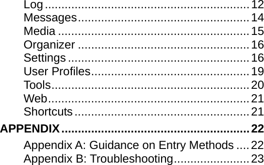    Log..............................................................12 Messages....................................................14 Media ..........................................................15 Organizer ....................................................16 Settings .......................................................16 User Profiles................................................19 Tools............................................................20 Web.............................................................21 Shortcuts.....................................................21 APPENDIX.........................................................22 Appendix A: Guidance on Entry Methods ....22 Appendix B: Troubleshooting.......................23 