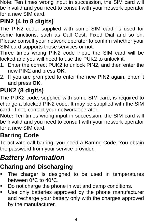   4Note: Ten times wrong input in succession, the SIM card will be invalid and you need to consult with your network operator for a new SIM card. PIN2 (4 to 8 digits) The PIN2 code, supplied with some SIM card, is used for some functions, such as Call Cost, Fixed Dial and so on. Please consult your network operator to confirm whether your SIM card supports those services or not.   Three times wrong PIN2 code input, the SIM card will be locked and you will need to use the PUK2 to unlock it. 1.  Enter the correct PUK2 to unlock PIN2, and then enter the new PIN2 and press OK. 2.  If you are prompted to enter the new PIN2 again, enter it and press OK. PUK2 (8 digits) The PUK2 code, supplied with some SIM card, is required to change a blocked PIN2 code. It may be supplied with the SIM card. If not, contact your network operator. Note: Ten times wrong input in succession, the SIM card will be invalid and you need to consult with your network operator for a new SIM card. Barring Code To activate call barring, you need a Barring Code. You obtain the password from your service provider. Battery Information Charing and Discharging   The charger is designed to be used in temperatures between 0°C to 40°C.   Do not charge the phone in wet and damp conditions.     Use only batteries approved by the phone manufacturer and recharge your battery only with the charges approved by the manufacturer. 