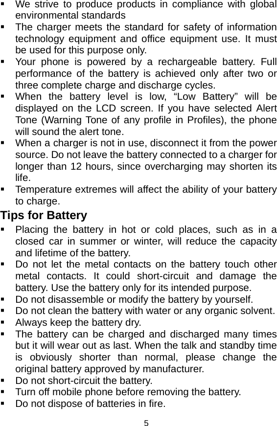   5  We strive to produce products in compliance with global environmental standards   The charger meets the standard for safety of information technology equipment and office equipment use. It must be used for this purpose only.   Your phone is powered by a rechargeable battery. Full performance of the battery is achieved only after two or three complete charge and discharge cycles.   When the battery level is low, “Low Battery” will be displayed on the LCD screen. If you have selected Alert Tone (Warning Tone of any profile in Profiles), the phone will sound the alert tone.   When a charger is not in use, disconnect it from the power source. Do not leave the battery connected to a charger for longer than 12 hours, since overcharging may shorten its life.   Temperature extremes will affect the ability of your battery to charge. Tips for Battery   Placing the battery in hot or cold places, such as in a closed car in summer or winter, will reduce the capacity and lifetime of the battery.     Do not let the metal contacts on the battery touch other metal contacts. It could short-circuit and damage the battery. Use the battery only for its intended purpose.   Do not disassemble or modify the battery by yourself.   Do not clean the battery with water or any organic solvent.   Always keep the battery dry.   The battery can be charged and discharged many times but it will wear out as last. When the talk and standby time is obviously shorter than normal, please change the original battery approved by manufacturer.   Do not short-circuit the battery.   Turn off mobile phone before removing the battery.   Do not dispose of batteries in fire. 