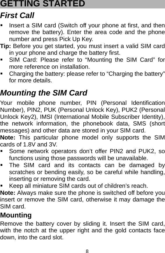   8GETTING STARTED First Call   Insert a SIM card (Switch off your phone at first, and then remove the battery). Enter the area code and the phone number and press Pick Up Key. Tip: Before you get started, you must insert a valid SIM card in your phone and charge the battery first.   SIM Card: Please refer to “Mounting the SIM Card” for more reference on installation.   Charging the battery: please refer to “Charging the battery” for more details.  Mounting the SIM Card Your mobile phone number, PIN (Personal Identification Number), PIN2, PUK (Personal Unlock Key), PUK2 (Personal Unlock Key2), IMSI (International Mobile Subscriber Identity), the network information, the phonebook data, SMS (short messages) and other data are stored in your SIM card. Note: This particular phone model only supports the SIM cards of 1.8V and 3V.   Some network operators don’t offer PIN2 and PUK2, so functions using those passwords will be unavailable.   The SIM card and its contacts can be damaged by scratches or bending easily, so be careful while handling, inserting or removing the card.   Keep all miniature SIM cards out of children’s reach. Note: Always make sure the phone is switched off before you insert or remove the SIM card, otherwise it may damage the SIM card. Mounting Remove the battery cover by sliding it. Insert the SIM card, with the notch at the upper right and the gold contacts face down, into the card slot.   