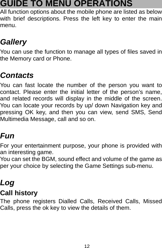   12GUIDE TO MENU OPERATIONS All function options about the mobile phone are listed as below with brief descriptions. Press the left key to enter the main menu.   Gallery You can use the function to manage all types of files saved in the Memory card or Phone.  Contacts You can fast locate the number of the person you want to contact. Please enter the initial letter of the person’s name, and related records will display in the middle of the screen. You can locate your records by up/ down Navigation key and pressing OK key, and then you can view, send SMS, Send Multimedia Message, call and so on.    Fun For your entertainment purpose, your phone is provided with an interesting game.   You can set the BGM, sound effect and volume of the game as per your choice by selecting the Game Settings sub-menu.  Log Call history The phone registers Dialled Calls, Received Calls, Missed Calls, press the ok key to view the details of them. 