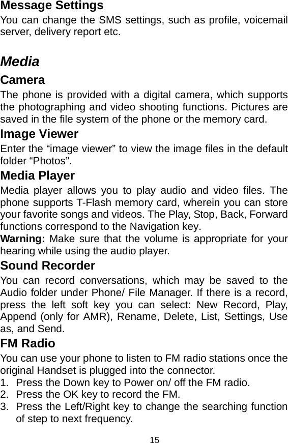   15Message Settings You can change the SMS settings, such as profile, voicemail server, delivery report etc.    Media Camera The phone is provided with a digital camera, which supports the photographing and video shooting functions. Pictures are saved in the file system of the phone or the memory card.   Image Viewer Enter the “image viewer” to view the image files in the default folder “Photos”. Media Player Media player allows you to play audio and video files. The phone supports T-Flash memory card, wherein you can store your favorite songs and videos. The Play, Stop, Back, Forward functions correspond to the Navigation key.   Warning:  Make sure that the volume is appropriate for your hearing while using the audio player. Sound Recorder You can record conversations, which may be saved to the Audio folder under Phone/ File Manager. If there is a record, press the left soft key you can select: New Record, Play, Append (only for AMR), Rename, Delete, List, Settings, Use as, and Send. FM Radio You can use your phone to listen to FM radio stations once the original Handset is plugged into the connector. 1.  Press the Down key to Power on/ off the FM radio.   2.  Press the OK key to record the FM.   3.  Press the Left/Right key to change the searching function of step to next frequency. 