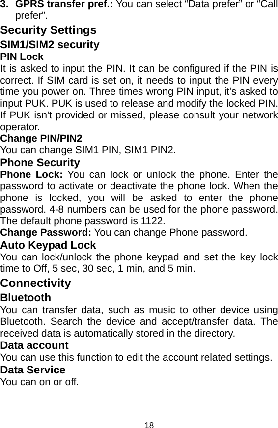   183.  GPRS transfer pref.: You can select “Data prefer” or “Call prefer”. Security Settings   SIM1/SIM2 security PIN Lock It is asked to input the PIN. It can be configured if the PIN is correct. If SIM card is set on, it needs to input the PIN every time you power on. Three times wrong PIN input, it&apos;s asked to input PUK. PUK is used to release and modify the locked PIN. If PUK isn&apos;t provided or missed, please consult your network operator. Change PIN/PIN2 You can change SIM1 PIN, SIM1 PIN2. Phone Security Phone Lock: You can lock or unlock the phone. Enter the password to activate or deactivate the phone lock. When the phone is locked, you will be asked to enter the phone password. 4-8 numbers can be used for the phone password. The default phone password is 1122. Change Password: You can change Phone password. Auto Keypad Lock You can lock/unlock the phone keypad and set the key lock time to Off, 5 sec, 30 sec, 1 min, and 5 min. Connectivity Bluetooth You can transfer data, such as music to other device using Bluetooth. Search the device and accept/transfer data. The received data is automatically stored in the directory. Data account You can use this function to edit the account related settings. Data Service You can on or off. 