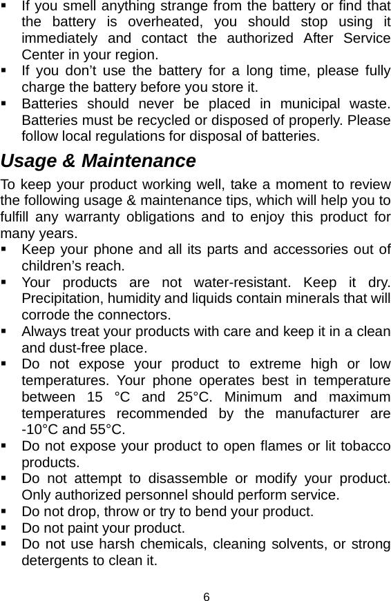   6  If you smell anything strange from the battery or find that the battery is overheated, you should stop using it immediately and contact the authorized After Service Center in your region.   If you don’t use the battery for a long time, please fully charge the battery before you store it.   Batteries should never be placed in municipal waste. Batteries must be recycled or disposed of properly. Please follow local regulations for disposal of batteries.           Usage &amp; Maintenance To keep your product working well, take a moment to review the following usage &amp; maintenance tips, which will help you to fulfill any warranty obligations and to enjoy this product for many years.   Keep your phone and all its parts and accessories out of children’s reach.   Your products are not water-resistant. Keep it dry. Precipitation, humidity and liquids contain minerals that will corrode the connectors.   Always treat your products with care and keep it in a clean and dust-free place.   Do not expose your product to extreme high or low temperatures. Your phone operates best in temperature between 15 °C and 25°C. Minimum and maximum temperatures recommended by the manufacturer are -10°C and 55°C.   Do not expose your product to open flames or lit tobacco products.   Do not attempt to disassemble or modify your product. Only authorized personnel should perform service.     Do not drop, throw or try to bend your product.   Do not paint your product.   Do not use harsh chemicals, cleaning solvents, or strong detergents to clean it.   