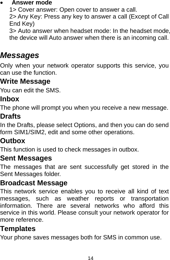   14• Answer mode 1&gt; Cover answer: Open cover to answer a call. 2&gt; Any Key: Press any key to answer a call (Except of Call End Key) 3&gt; Auto answer when headset mode: In the headset mode, the device will Auto answer when there is an incoming call.  Messages Only when your network operator supports this service, you can use the function.   Write Message   You can edit the SMS. Inbox The phone will prompt you when you receive a new message. Drafts In the Drafts, please select Options, and then you can do send form SIM1/SIM2, edit and some other operations. Outbox This function is used to check messages in outbox. Sent Messages The messages that are sent successfully get stored in the Sent Messages folder. Broadcast Message This network service enables you to receive all kind of text messages, such as weather reports or transportation information. There are several networks who afford this service in this world. Please consult your network operator for more reference. Templates Your phone saves messages both for SMS in common use.   