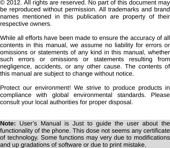    © 2012. All rights are reserved. No part of this document may be reproduced without permission. All trademarks and brand names mentioned in this publication are property of their respective owners.  While all efforts have been made to ensure the accuracy of all contents in this manual, we assume no liability for errors or omissions or statements of any kind in this manual, whether such errors or omissions or statements resulting from negligence, accidents, or any other cause. The contents of this manual are subject to change without notice.  Protect our environment! We strive to produce products in compliance with global environmental standards. Please consult your local authorities for proper disposal.   Note:  User’s Manual is Just to guide the user about the functionality of the phone. This dose not seems any certificate of technology. Some functions may very due to modifications and up gradations of software or due to print mistake.                       