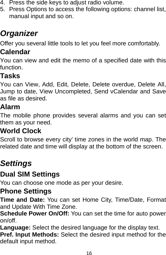   164.  Press the side keys to adjust radio volume. 5.  Press Options to access the following options: channel list, manual input and so on.  Organizer Offer you several little tools to let you feel more comfortably.   Calendar You can view and edit the memo of a specified date with this function. Tasks You can View, Add, Edit, Delete, Delete overdue, Delete All, Jump to date, View Uncompleted, Send vCalendar and Save as file as desired.   Alarm The mobile phone provides several alarms and you can set them as your need. World Clock Scroll to browse every city’ time zones in the world map. The related date and time will display at the bottom of the screen.  Settings Dual SIM Settings You can choose one mode as per your desire. Phone Settings Time and Date: You can set Home City, Time/Date, Format and Update With Time Zone. Schedule Power On/Off: You can set the time for auto power on/off. Language: Select the desired language for the display text.   Pref. Input Methods: Select the desired input method for the default input method. 