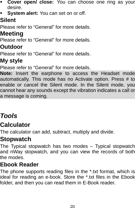   20 Cover open/ close: You can choose one ring as your desire.  System alert: You can set on or off. Silent Please refer to “General” for more details. Meeting Please refer to “General” for more details. Outdoor Please refer to “General” for more details. My style Please refer to “General” for more details. Note:  Insert the earphone to access the Headset mode automatically. This mode has no Activate option. Press # to enable or cancel the Silent mode. In the Silent mode, you cannot hear any sounds except the vibration indicates a call or a message is coming.                                            Tools Calculator The calculator can add, subtract, multiply and divide. Stopwatch The Typical stopwatch has two modes – Typical stopwatch and nWay stopwatch, and you can view the records of both the modes. Ebook Reader The phone supports reading files in the *.txt format, which is ideal for reading an e-book. Store the *.txt files in the Ebook folder, and then you can read them in E-Book reader.   