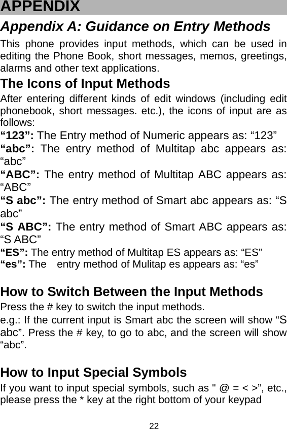   22 APPENDIX Appendix A: Guidance on Entry Methods This phone provides input methods, which can be used in editing the Phone Book, short messages, memos, greetings, alarms and other text applications.   The Icons of Input Methods After entering different kinds of edit windows (including edit phonebook, short messages. etc.), the icons of input are as follows: “123”: The Entry method of Numeric appears as: “123” “abc”: The entry method of Multitap abc appears as: “abc” “ABC”: The entry method of Multitap ABC appears as: “ABC” “S abc”: The entry method of Smart abc appears as: “S abc” “S ABC”: The entry method of Smart ABC appears as: “S ABC” “ES”: The entry method of Multitap ES appears as: “ES” “es”: The    entry method of Mulitap es appears as: “es”  How to Switch Between the Input Methods Press the # key to switch the input methods. e.g.: If the current input is Smart abc the screen will show “S abc”. Press the # key, to go to abc, and the screen will show “abc”.   How to Input Special Symbols If you want to input special symbols, such as &quot; @ = &lt; &gt;”, etc., please press the * key at the right bottom of your keypad 