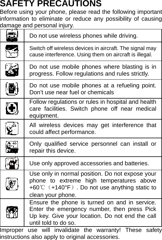    SAFETY PRECAUTIONS Before using your phone, please read the following important information to eliminate or reduce any possibility of causing damage and personal injury.  Do not use wireless phones while driving.  Switch off wireless devices in aircraft. The signal may cause interference. Using them on aircraft is illegal.  Do not use mobile phones where blasting is in progress. Follow regulations and rules strictly.  Do not use mobile phones at a refueling point. Don’t use near fuel or chemicals  Follow regulations or rules in hospital and health care facilities. Switch phone off near medical equipment.  All wireless devices may get interference that could affect performance.  Only qualified service personnel can install or repair this device.  Use only approved accessories and batteries.  Use only in normal position. Do not expose your phone to extreme high temperatures above +60℃（+140°F）. Do not use anything static to clean your phone.  Ensure the phone is turned on and in service. Enter the emergency number, then press Pick Up key. Give your location. Do not end the call until told to do so. Improper use will invalidate the warranty! These safety instructions also apply to original accessories. 