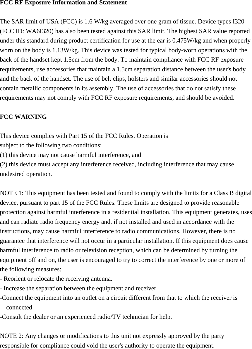  FCC RF Exposure Information and Statement  The SAR limit of USA (FCC) is 1.6 W/kg averaged over one gram of tissue. Device types I320 (FCC ID: WA6I320) has also been tested against this SAR limit. The highest SAR value reported under this standard during product certification for use at the ear is 0.475W/kg and when properly worn on the body is 1.13W/kg. This device was tested for typical body-worn operations with the back of the handset kept 1.5cm from the body. To maintain compliance with FCC RF exposure requirements, use accessories that maintain a 1.5cm separation distance between the user&apos;s body and the back of the handset. The use of belt clips, holsters and similar accessories should not contain metallic components in its assembly. The use of accessories that do not satisfy these requirements may not comply with FCC RF exposure requirements, and should be avoided.  FCC WARNING  This device complies with Part 15 of the FCC Rules. Operation is subject to the following two conditions: (1) this device may not cause harmful interference, and (2) this device must accept any interference received, including interference that may cause undesired operation.  NOTE 1: This equipment has been tested and found to comply with the limits for a Class B digital device, pursuant to part 15 of the FCC Rules. These limits are designed to provide reasonable protection against harmful interference in a residential installation. This equipment generates, uses and can radiate radio frequency energy and, if not installed and used in accordance with the instructions, may cause harmful interference to radio communications. However, there is no guarantee that interference will not occur in a particular installation. If this equipment does cause harmful interference to radio or television reception, which can be determined by turning the equipment off and on, the user is encouraged to try to correct the interference by one or more of the following measures: - Reorient or relocate the receiving antenna. - Increase the separation between the equipment and receiver. -Connect the equipment into an outlet on a circuit different from that to which the receiver is connected. -Consult the dealer or an experienced radio/TV technician for help.  NOTE 2: Any changes or modifications to this unit not expressly approved by the party responsible for compliance could void the user&apos;s authority to operate the equipment.   