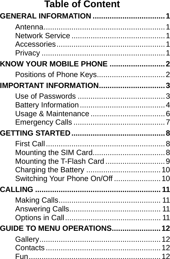    Table of Content GENERAL INFORMATION..................................1 Antenna.........................................................1 Network Service ............................................1 Accessories...................................................1 Privacy ..........................................................1 KNOW YOUR MOBILE PHONE ..........................2 Positions of Phone Keys................................2 IMPORTANT INFORMATION...............................3 Use of Passwords .........................................3 Battery Information........................................4 Usage &amp; Maintenance...................................6 Emergency Calls ...........................................7 GETTING STARTED............................................8 First Call........................................................8 Mounting the SIM Card..................................8 Mounting the T-Flash Card ............................9 Charging the Battery ...................................10 Switching Your Phone On/Off ......................10 CALLING ........................................................... 11 Making Calls................................................ 11 Answering Calls........................................... 11 Options in Call............................................. 11 GUIDE TO MENU OPERATIONS.......................12 Gallery.........................................................12 Contacts ......................................................12 Fun..............................................................12 