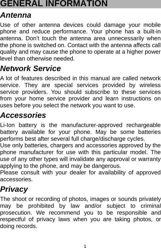   1GENERAL INFORMATION Antenna Use of other antenna devices could damage your mobile phone and reduce performance. Your phone has a built-in antenna. Don’t touch the antenna area unnecessarily when the phone is switched on. Contact with the antenna affects call quality and may cause the phone to operate at a higher power level than otherwise needed.   Network Service A lot of features described in this manual are called network service. They are special services provided by wireless service providers. You should subscribe to these services from your home service provider and learn instructions on uses before you select the network you want to use. Accessories Li-Ion battery is the manufacturer-approved rechargeable battery available for your phone. May be some batteries performs best after several full charge/discharge cycles. Use only batteries, chargers and accessories approved by the phone manufacturer for use with this particular model. The use of any other types will invalidate any approval or warranty applying to the phone, and may be dangerous. Please consult with your dealer for availability of approved accessories. Privacy The shoot or recording of photos, images or sounds privately may be prohibited by law and/or subject to criminal prosecution. We recommend you to be responsible and respectful of privacy laws when you are taking photos, or doing records. 