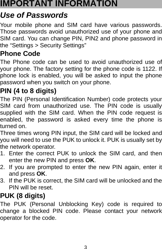   3IMPORTANT INFORMATION Use of Passwords Your mobile phone and SIM card have various passwords. Those passwords avoid unauthorized use of your phone and SIM card. You can change PIN, PIN2 and phone password in the “Settings &gt; Security Settings” Phone Code The Phone code can be used to avoid unauthorized use of your phone. The factory setting for the phone code is 1122. If phone lock is enabled, you will be asked to input the phone password when you switch on your phone.   PIN (4 to 8 digits) The PIN (Personal Identification Number) code protects your SIM card from unauthorized use. The PIN code is usually supplied with the SIM card. When the PIN code request is enabled, the password is asked every time the phone is turned on. Three times wrong PIN input, the SIM card will be locked and you will need to use the PUK to unlock it. PUK is usually set by the network operator. 1.  Enter the correct PUK to unlock the SIM card, and then enter the new PIN and press OK. 2.  If you are prompted to enter the new PIN again, enter it and press OK. 3.  If the PUK is correct, the SIM card will be unlocked and the PIN will be reset. PUK (8 digits) The PUK (Personal Unblocking Key) code is required to change a blocked PIN code. Please contact your network operator for the code. 