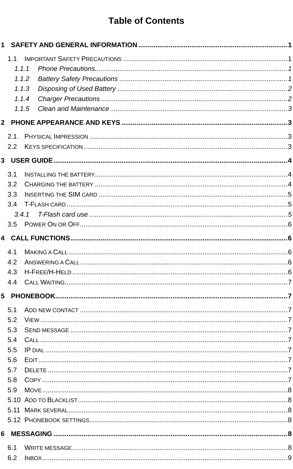   Table of Contents 1 SAFETY AND GENERAL INFORMATION ............................................................................... 1 1.1 IMPORTANT SAFETY PRECAUTIONS ....................................................................................... 1 1.1.1 Phone Precautions ...................................................................................................... 1 1.1.2 Battery Safety Precautions ......................................................................................... 1 1.1.3 Disposing of Used Battery .......................................................................................... 2 1.1.4 Charger Precautions ................................................................................................... 2 1.1.5 Clean and Maintenance .............................................................................................. 3 2 PHONE APPEARANCE AND KEYS ........................................................................................ 3 2.1 PHYSICAL IMPRESSION ......................................................................................................... 3 2.2 KEYS SPECIFICATION ............................................................................................................ 3 3 USER GUIDE ............................................................................................................................ 4 3.1 INSTALLING THE BATTERY ......................................................................................................  4 3.2 CHARGING THE BATTERY ...................................................................................................... 4 3.3 INSERTING THE SIM CARD .................................................................................................... 5 3.4 T-FLASH CARD ..................................................................................................................... 5 3.4.1 T-Flash card use ......................................................................................................... 5 3.5 POWER ON OR OFF .............................................................................................................. 6 4 CALL FUNCTIONS ................................................................................................................... 6 4.1 MAKING A CALL .................................................................................................................... 6 4.2 ANSWERING A CALL ..............................................................................................................  6 4.3 H-FREE/H-HELD .................................................................................................................. 6 4.4 CALL WAITING ...................................................................................................................... 7 5 PHONEBOOK ........................................................................................................................... 7 5.1 ADD NEW CONTACT .............................................................................................................. 7 5.2 VIEW ................................................................................................................................... 7 5.3 SEND MESSAGE ................................................................................................................... 7 5.4 CALL ................................................................................................................................... 7 5.5 IP DIAL ................................................................................................................................ 7 5.6 EDIT .................................................................................................................................... 7 5.7 DELETE ............................................................................................................................... 7 5.8 COPY .................................................................................................................................. 7 5.9 MOVE .................................................................................................................................. 8 5.10 ADD TO BLACKLIST ............................................................................................................... 8 5.11 MARK SEVERAL .................................................................................................................... 8 5.12 PHONEBOOK SETTINGS ......................................................................................................... 8 6 MESSAGING ............................................................................................................................ 8 6.1 WRITE MESSAGE .................................................................................................................. 8 6.2 INBOX .................................................................................................................................. 9 