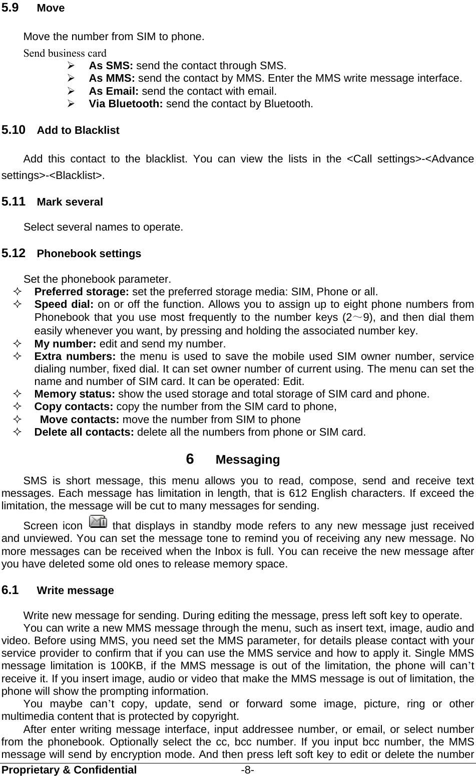  Proprietary &amp; Confidential                   -8- 5.9  Move Move the number from SIM to phone. Send business card  As SMS: send the contact through SMS.  As MMS: send the contact by MMS. Enter the MMS write message interface.  As Email: send the contact with email.  Via Bluetooth: send the contact by Bluetooth. 5.10  Add to Blacklist Add this contact to the blacklist. You can view the lists in the &lt;Call settings&gt;-&lt;Advance settings&gt;-&lt;Blacklist&gt;.   5.11  Mark several Select several names to operate. 5.12  Phonebook settings Set the phonebook parameter.  Preferred storage: set the preferred storage media: SIM, Phone or all.    Speed dial: on or off the function. Allows you to assign up to eight phone numbers from Phonebook that you use most frequently to the number keys (2～9), and then dial them easily whenever you want, by pressing and holding the associated number key.  My number: edit and send my number.  Extra numbers: the menu is used to save the mobile used SIM owner number, service dialing number, fixed dial. It can set owner number of current using. The menu can set the name and number of SIM card. It can be operated: Edit.  Memory status: show the used storage and total storage of SIM card and phone.  Copy contacts: copy the number from the SIM card to phone,   Move contacts: move the number from SIM to phone    Delete all contacts: delete all the numbers from phone or SIM card. 6  Messaging SMS is short message, this menu allows you to read, compose, send and receive text messages. Each message has limitation in length, that is 612 English characters. If exceed the limitation, the message will be cut to many messages for sending.   Screen icon   that displays in standby mode refers to any new message just received and unviewed. You can set the message tone to remind you of receiving any new message. No more messages can be received when the Inbox is full. You can receive the new message after you have deleted some old ones to release memory space.   6.1  Write message Write new message for sending. During editing the message, press left soft key to operate. You can write a new MMS message through the menu, such as insert text, image, audio and video. Before using MMS, you need set the MMS parameter, for details please contact with your service provider to confirm that if you can use the MMS service and how to apply it. Single MMS message limitation is 100KB, if the MMS message is out of the limitation, the phone will can’t receive it. If you insert image, audio or video that make the MMS message is out of limitation, the phone will show the prompting information. You maybe can’t copy, update, send or forward some image, picture, ring or other multimedia content that is protected by copyright. After enter writing message interface, input addressee number, or email, or select number from the phonebook. Optionally select the cc, bcc number. If you input bcc number, the MMS message will send by encryption mode. And then press left soft key to edit or delete the number 