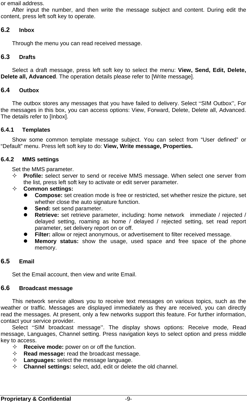  Proprietary &amp; Confidential                   -9- or email address. After input the number, and then write the message subject and content. During edit the content, press left soft key to operate. 6.2  Inbox      Through the menu you can read received message.   6.3  Drafts Select a draft message, press left soft key to select the menu: View, Send, Edit, Delete, Delete all, Advanced. The operation details please refer to [Write message]. 6.4  Outbox The outbox stores any messages that you have failed to delivery. Select “SIM Outbox”, For the messages in this box, you can access options: View, Forward, Delete, Delete all, Advanced. The details refer to [Inbox]. 6.4.1  Templates Show some common template message subject. You can select from “User defined” or “Default” menu. Press left soft key to do: View, Write message, Properties. 6.4.2  MMS settings Set the MMS parameter.  Profile: select server to send or receive MMS message. When select one server from the list, press left soft key to activate or edit server parameter.  Common settings:    Compose: set creation mode is free or restricted, set whether resize the picture, set whether close the auto signature function.  Send: set send parameter.  Retrieve: set retrieve parameter, including: home network  immediate / rejected / delayed setting, roaming as home / delayed / rejected setting, set read report parameter, set delivery report on or off.  Filter: allow or reject anonymous, or advertisement to filter received message.  Memory status: show the usage, used space and free space of the phone memory. 6.5  Email Set the Email account, then view and write Email. 6.6  Broadcast message This network service allows you to receive text messages on various topics, such as the weather or traffic. Messages are displayed immediately as they are received, you can directly read the messages. At present, only a few networks support this feature. For further information, contact your service provider. Select  “SIM broadcast message”. The display shows options: Receive mode, Read message, Languages, Channel setting. Press navigation keys to select option and press middle key to access.  Receive mode: power on or off the function.  Read message: read the broadcast message.  Languages: select the message language.  Channel settings: select, add, edit or delete the old channel. 