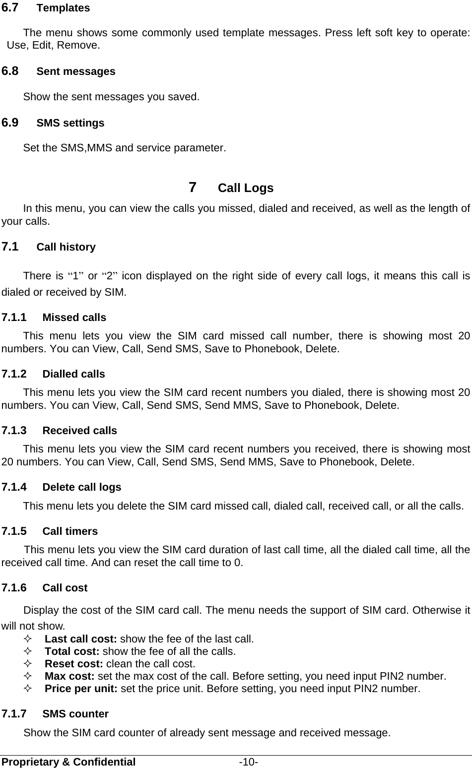  Proprietary &amp; Confidential                   -10- 6.7  Templates The menu shows some commonly used template messages. Press left soft key to operate: Use, Edit, Remove.   6.8  Sent messages Show the sent messages you saved. 6.9  SMS settings Set the SMS,MMS and service parameter.    7  Call Logs In this menu, you can view the calls you missed, dialed and received, as well as the length of your calls.  7.1  Call history There is “1” or “2” icon displayed on the right side of every call logs, it means this call is dialed or received by SIM. 7.1.1  Missed calls This menu lets you view the SIM card missed call number, there is showing most 20 numbers. You can View, Call, Send SMS, Save to Phonebook, Delete. 7.1.2  Dialled calls This menu lets you view the SIM card recent numbers you dialed, there is showing most 20 numbers. You can View, Call, Send SMS, Send MMS, Save to Phonebook, Delete. 7.1.3  Received calls This menu lets you view the SIM card recent numbers you received, there is showing most 20 numbers. You can View, Call, Send SMS, Send MMS, Save to Phonebook, Delete. 7.1.4  Delete call logs This menu lets you delete the SIM card missed call, dialed call, received call, or all the calls. 7.1.5  Call timers    This menu lets you view the SIM card duration of last call time, all the dialed call time, all the received call time. And can reset the call time to 0.   7.1.6  Call cost Display the cost of the SIM card call. The menu needs the support of SIM card. Otherwise it will not show.  Last call cost: show the fee of the last call.  Total cost: show the fee of all the calls.  Reset cost: clean the call cost.  Max cost: set the max cost of the call. Before setting, you need input PIN2 number.  Price per unit: set the price unit. Before setting, you need input PIN2 number. 7.1.7  SMS counter Show the SIM card counter of already sent message and received message. 