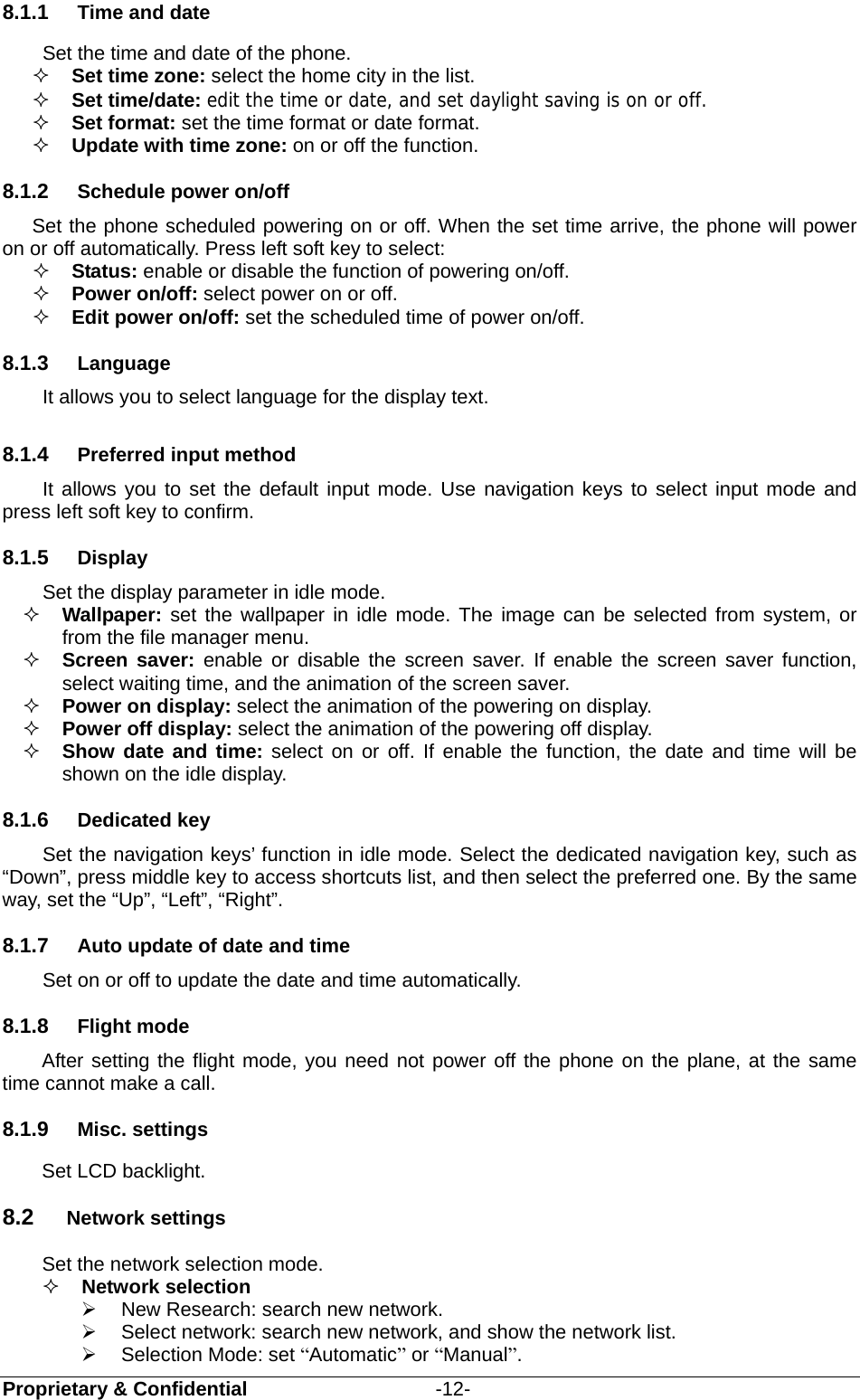  Proprietary &amp; Confidential                   -12- 8.1.1  Time and date Set the time and date of the phone.  Set time zone: select the home city in the list.   Set time/date: edit the time or date, and set daylight saving is on or off.  Set format: set the time format or date format.  Update with time zone: on or off the function. 8.1.2  Schedule power on/off Set the phone scheduled powering on or off. When the set time arrive, the phone will power on or off automatically. Press left soft key to select:  Status: enable or disable the function of powering on/off.   Power on/off: select power on or off.  Edit power on/off: set the scheduled time of power on/off. 8.1.3  Language It allows you to select language for the display text. 8.1.4  Preferred input method It allows you to set the default input mode. Use navigation keys to select input mode and press left soft key to confirm. 8.1.5  Display Set the display parameter in idle mode.  Wallpaper: set the wallpaper in idle mode. The image can be selected from system, or from the file manager menu.  Screen saver: enable or disable the screen saver. If enable the screen saver function, select waiting time, and the animation of the screen saver.  Power on display: select the animation of the powering on display.  Power off display: select the animation of the powering off display.  Show date and time: select on or off. If enable the function, the date and time will be shown on the idle display. 8.1.6  Dedicated key   Set the navigation keys’ function in idle mode. Select the dedicated navigation key, such as “Down”, press middle key to access shortcuts list, and then select the preferred one. By the same way, set the “Up”, “Left”, “Right”. 8.1.7  Auto update of date and time   Set on or off to update the date and time automatically. 8.1.8  Flight mode After setting the flight mode, you need not power off the phone on the plane, at the same time cannot make a call. 8.1.9  Misc. settings Set LCD backlight. 8.2  Network settings Set the network selection mode.  Network selection     New Research: search new network.   Select network: search new network, and show the network list.     Selection Mode: set “Automatic” or “Manual”.  