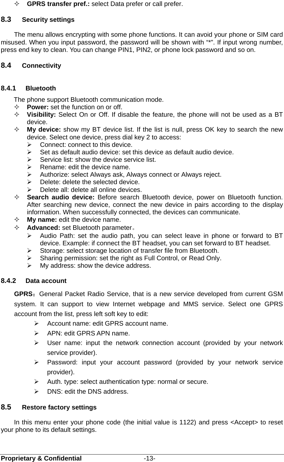  Proprietary &amp; Confidential                   -13-  GPRS transfer pref.: select Data prefer or call prefer. 8.3  Security settings The menu allows encrypting with some phone functions. It can avoid your phone or SIM card misused. When you input password, the password will be shown with “*”. If input wrong number, press end key to clean. You can change PIN1, PIN2, or phone lock password and so on. 8.4  Connectivity 8.4.1  Bluetooth The phone support Bluetooth communication mode.    Power: set the function on or off.    Visibility: Select On or Off. If disable the feature, the phone will not be used as a BT device.    My device: show my BT device list. If the list is null, press OK key to search the new device. Select one device, press dial key 2 to access:     Connect: connect to this device.   Set as default audio device: set this device as default audio device.   Service list: show the device service list.   Rename: edit the device name.   Authorize: select Always ask, Always connect or Always reject.   Delete: delete the selected device.   Delete all: delete all online devices.  Search audio device: Before search Bluetooth device, power on Bluetooth function. After searching new device, connect the new device in pairs according to the display information. When successfully connected, the devices can communicate.  My name: edit the device name.  Advanced: set Bluetooth parameter。   Audio Path: set the audio path, you can select leave in phone or forward to BT device. Example: if connect the BT headset, you can set forward to BT headset.     Storage: select storage location of transfer file from Bluetooth.   Sharing permission: set the right as Full Control, or Read Only.   My address: show the device address. 8.4.2  Data account GPRS：General Packet Radio Service, that is a new service developed from current GSM system. It can support to view Internet webpage and MMS service. Select one GPRS account from the list, press left soft key to edit:    Account name: edit GPRS account name.     APN: edit GPRS APN name.     User name: input the network connection account (provided by your network service provider).   Password: input your account password (provided by your network service provider).   Auth. type: select authentication type: normal or secure.   DNS: edit the DNS address. 8.5  Restore factory settings In this menu enter your phone code (the initial value is 1122) and press &lt;Accept&gt; to reset your phone to its default settings.  