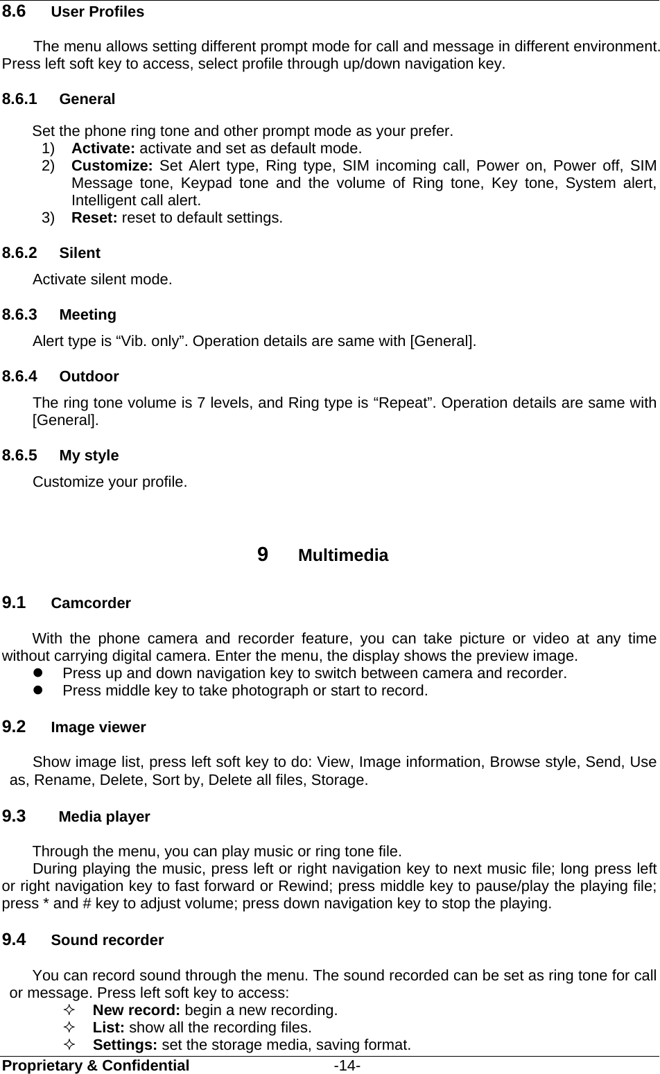  Proprietary &amp; Confidential                   -14- 8.6  User Profiles The menu allows setting different prompt mode for call and message in different environment. Press left soft key to access, select profile through up/down navigation key.   8.6.1  General Set the phone ring tone and other prompt mode as your prefer.   1)  Activate: activate and set as default mode.   2)  Customize:  Set Alert type, Ring type, SIM incoming call, Power on, Power off, SIM Message tone, Keypad tone and the volume of Ring tone, Key tone, System alert, Intelligent call alert. 3)  Reset: reset to default settings.   8.6.2  Silent Activate silent mode. 8.6.3  Meeting Alert type is “Vib. only”. Operation details are same with [General]. 8.6.4  Outdoor The ring tone volume is 7 levels, and Ring type is “Repeat”. Operation details are same with [General]. 8.6.5  My style Customize your profile.   9  Multimedia 9.1  Camcorder With the phone camera and recorder feature, you can take picture or video at any time without carrying digital camera. Enter the menu, the display shows the preview image.   Press up and down navigation key to switch between camera and recorder.   Press middle key to take photograph or start to record.   9.2  Image viewer Show image list, press left soft key to do: View, Image information, Browse style, Send, Use as, Rename, Delete, Sort by, Delete all files, Storage. 9.3  Media player Through the menu, you can play music or ring tone file.   During playing the music, press left or right navigation key to next music file; long press left or right navigation key to fast forward or Rewind; press middle key to pause/play the playing file; press * and # key to adjust volume; press down navigation key to stop the playing. 9.4  Sound recorder You can record sound through the menu. The sound recorded can be set as ring tone for call or message. Press left soft key to access:  New record: begin a new recording.  List: show all the recording files.  Settings: set the storage media, saving format. 