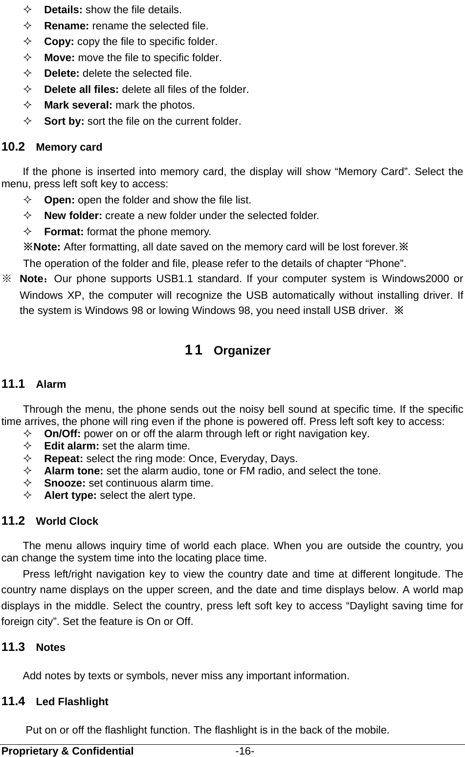  Proprietary &amp; Confidential                   -16-  Details: show the file details.  Rename: rename the selected file.  Copy: copy the file to specific folder.  Move: move the file to specific folder.  Delete: delete the selected file.  Delete all files: delete all files of the folder.  Mark several: mark the photos.  Sort by: sort the file on the current folder. 10.2  Memory card If the phone is inserted into memory card, the display will show “Memory Card”. Select the menu, press left soft key to access:    Open: open the folder and show the file list.  New folder: create a new folder under the selected folder.  Format: format the phone memory.  ※Note: After formatting, all date saved on the memory card will be lost forever.※ The operation of the folder and file, please refer to the details of chapter “Phone”. ※  Note：Our phone supports USB1.1 standard. If your computer system is Windows2000 or Windows XP, the computer will recognize the USB automatically without installing driver. If the system is Windows 98 or lowing Windows 98, you need install USB driver.  ※  11  Organizer 11.1  Alarm Through the menu, the phone sends out the noisy bell sound at specific time. If the specific time arrives, the phone will ring even if the phone is powered off. Press left soft key to access:  On/Off: power on or off the alarm through left or right navigation key.  Edit alarm: set the alarm time.  Repeat: select the ring mode: Once, Everyday, Days.  Alarm tone: set the alarm audio, tone or FM radio, and select the tone.  Snooze: set continuous alarm time.  Alert type: select the alert type. 11.2  World Clock The menu allows inquiry time of world each place. When you are outside the country, you can change the system time into the locating place time. Press left/right navigation key to view the country date and time at different longitude. The country name displays on the upper screen, and the date and time displays below. A world map displays in the middle. Select the country, press left soft key to access “Daylight saving time for foreign city”. Set the feature is On or Off. 11.3  Notes Add notes by texts or symbols, never miss any important information. 11.4  Led Flashlight Put on or off the flashlight function. The flashlight is in the back of the mobile. 