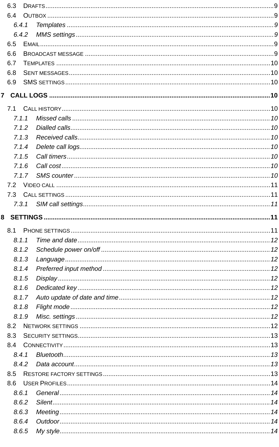   6.3 DRAFTS ............................................................................................................................... 9 6.4 OUTBOX .............................................................................................................................. 9 6.4.1 Templates ................................................................................................................... 9 6.4.2 MMS settings .............................................................................................................. 9 6.5 EMAIL .................................................................................................................................. 9 6.6 BROADCAST MESSAGE ......................................................................................................... 9 6.7 TEMPLATES ....................................................................................................................... 10 6.8 SENT MESSAGES ................................................................................................................ 10 6.9 SMS SETTINGS .................................................................................................................. 10 7 CALL LOGS ........................................................................................................................... 10 7.1 CALL HISTORY .................................................................................................................... 10 7.1.1 Missed calls .............................................................................................................. 10 7.1.2 Dialled calls ............................................................................................................... 10 7.1.3 Received calls ........................................................................................................... 10 7.1.4 Delete call logs.......................................................................................................... 10 7.1.5 Call timers ................................................................................................................. 10 7.1.6 Call cost .................................................................................................................... 10 7.1.7 SMS counter ............................................................................................................. 10 7.2 VIDEO CALL ....................................................................................................................... 11 7.3 CALL SETTINGS .................................................................................................................. 11 7.3.1 SIM call settings ........................................................................................................ 11 8 SETTINGS .............................................................................................................................. 11 8.1 PHONE SETTINGS ............................................................................................................... 11 8.1.1 Time and date ........................................................................................................... 12 8.1.2 Schedule power on/off .............................................................................................. 12 8.1.3 Language .................................................................................................................. 12 8.1.4 Preferred input method ............................................................................................. 12 8.1.5 Display ...................................................................................................................... 12 8.1.6 Dedicated key ........................................................................................................... 12 8.1.7 Auto update of date and time .................................................................................... 12 8.1.8 Flight mode ............................................................................................................... 12 8.1.9 Misc. settings ............................................................................................................ 12 8.2 NETWORK SETTINGS .......................................................................................................... 12 8.3 SECURITY SETTINGS ........................................................................................................... 13 8.4 CONNECTIVITY ................................................................................................................... 13 8.4.1 Bluetooth ...................................................................................................................  13 8.4.2 Data account ............................................................................................................. 13 8.5 RESTORE FACTORY SETTINGS ............................................................................................. 13 8.6 USER PROFILES ................................................................................................................. 14 8.6.1 General ..................................................................................................................... 14 8.6.2 Silent ......................................................................................................................... 14 8.6.3 Meeting ..................................................................................................................... 14 8.6.4 Outdoor ..................................................................................................................... 14 8.6.5 My style ..................................................................................................................... 14 