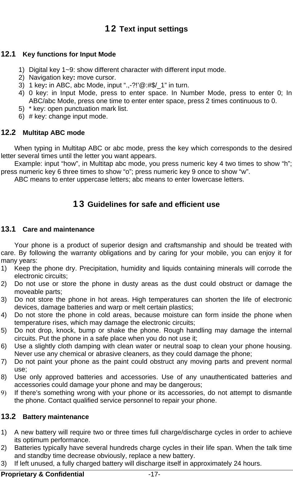  Proprietary &amp; Confidential                   -17-  12 Text input settings 12.1  Key functions for Input Mode 1)  Digital key 1~9: show different character with different input mode. 2) Navigation key: move cursor. 3) 1 key: in ABC, abc Mode, input “.,-?!’@:#$/_1” in turn. 4) 0 key: in Input Mode, press to enter space. In Number Mode, press to enter 0; In ABC/abc Mode, press one time to enter enter space, press 2 times continuous to 0. 5)  * key: open punctuation mark list. 6)  # key: change input mode. 12.2  Multitap ABC mode When typing in Multitap ABC or abc mode, press the key which corresponds to the desired letter several times until the letter you want appears. Example: input “how”, in Multitap abc mode, you press numeric key 4 two times to show “h”; press numeric key 6 three times to show “o”; press numeric key 9 once to show “w”. ABC means to enter uppercase letters; abc means to enter lowercase letters. 13 Guidelines for safe and efficient use 13.1  Care and maintenance Your phone is a product of superior design and craftsmanship and should be treated with care. By following the warranty obligations and by caring for your mobile, you can enjoy it for many years: 1)  Keep the phone dry. Precipitation, humidity and liquids containing minerals will corrode the electronic circuits; 2)  Do not use or store the phone in dusty areas as the dust could obstruct or damage the moveable parts; 3)  Do not store the phone in hot areas. High temperatures can shorten the life of electronic devices, damage batteries and warp or melt certain plastics; 4)  Do not store the phone in cold areas, because moisture can form inside the phone when temperature rises, which may damage the electronic circuits; 5)  Do not drop, knock, bump or shake the phone. Rough handling may damage the internal circuits. Put the phone in a safe place when you do not use it; 6)  Use a slightly cloth damping with clean water or neutral soap to clean your phone housing. Never use any chemical or abrasive cleaners, as they could damage the phone; 7)  Do not paint your phone as the paint could obstruct any moving parts and prevent normal use; 8)  Use only approved batteries and accessories. Use of any unauthenticated batteries and accessories could damage your phone and may be dangerous; 9)  If there’s something wrong with your phone or its accessories, do not attempt to dismantle the phone. Contact qualified service personnel to repair your phone. 13.2  Battery maintenance   1)  A new battery will require two or three times full charge/discharge cycles in order to achieve its optimum performance. 2)  Batteries typically have several hundreds charge cycles in their life span. When the talk time and standby time decrease obviously, replace a new battery. 3)  If left unused, a fully charged battery will discharge itself in approximately 24 hours. 