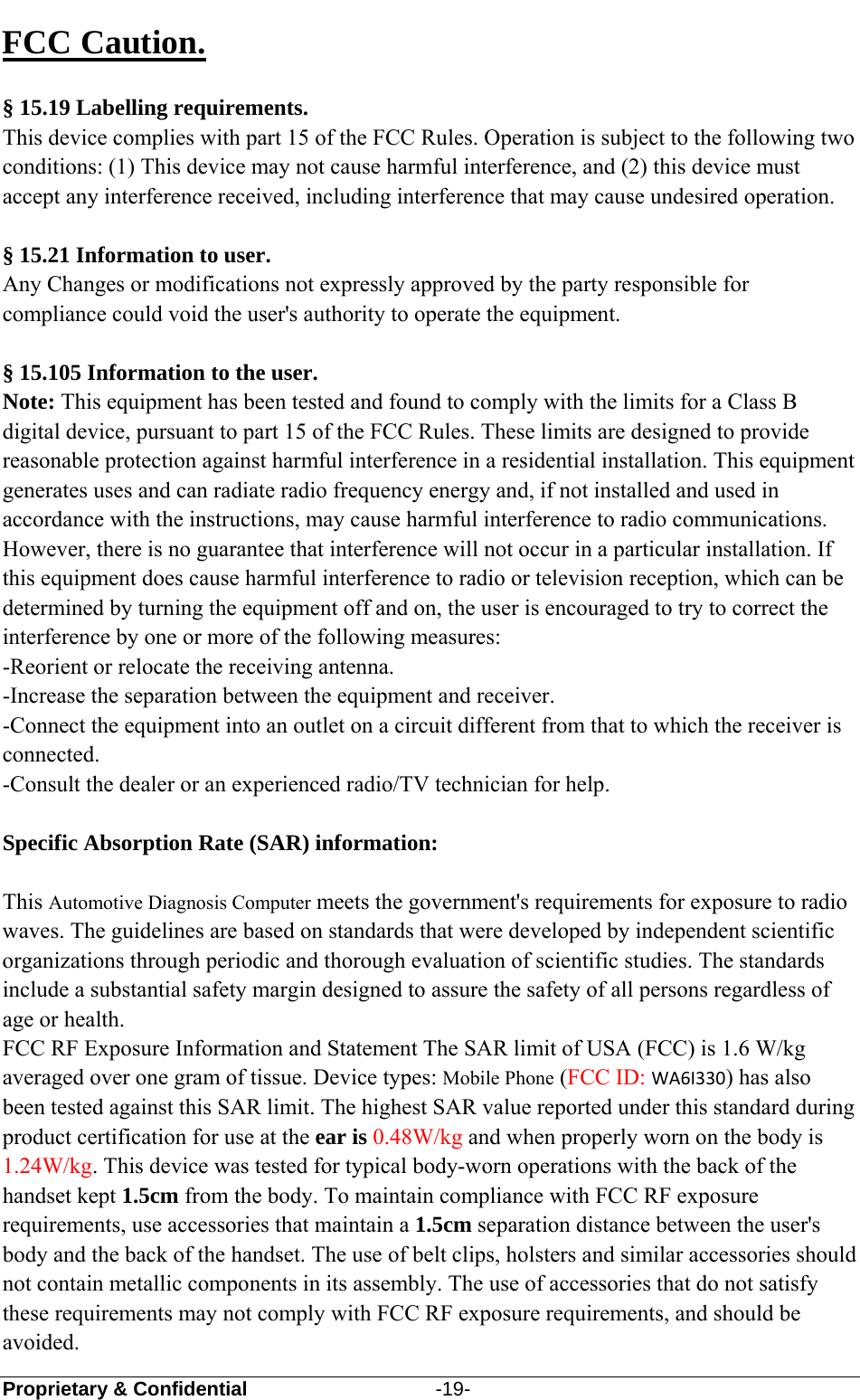  Proprietary &amp; Confidential                   -19-  FCC Caution.   § 15.19 Labelling requirements. This device complies with part 15 of the FCC Rules. Operation is subject to the following two conditions: (1) This device may not cause harmful interference, and (2) this device must accept any interference received, including interference that may cause undesired operation.  § 15.21 Information to user. Any Changes or modifications not expressly approved by the party responsible for compliance could void the user&apos;s authority to operate the equipment.   § 15.105 Information to the user. Note: This equipment has been tested and found to comply with the limits for a Class B digital device, pursuant to part 15 of the FCC Rules. These limits are designed to provide reasonable protection against harmful interference in a residential installation. This equipment generates uses and can radiate radio frequency energy and, if not installed and used in accordance with the instructions, may cause harmful interference to radio communications. However, there is no guarantee that interference will not occur in a particular installation. If this equipment does cause harmful interference to radio or television reception, which can be determined by turning the equipment off and on, the user is encouraged to try to correct the interference by one or more of the following measures: -Reorient or relocate the receiving antenna. -Increase the separation between the equipment and receiver. -Connect the equipment into an outlet on a circuit different from that to which the receiver is connected. -Consult the dealer or an experienced radio/TV technician for help.  Specific Absorption Rate (SAR) information:  This Automotive Diagnosis Computer meets the government&apos;s requirements for exposure to radio waves. The guidelines are based on standards that were developed by independent scientific organizations through periodic and thorough evaluation of scientific studies. The standards include a substantial safety margin designed to assure the safety of all persons regardless of age or health. FCC RF Exposure Information and Statement The SAR limit of USA (FCC) is 1.6 W/kg averaged over one gram of tissue. Device types: Mobile Phone (FCC ID: WA6I330) has also been tested against this SAR limit. The highest SAR value reported under this standard during product certification for use at the ear is 0.48W/kg and when properly worn on the body is 1.24W/kg. This device was tested for typical body-worn operations with the back of the handset kept 1.5cm from the body. To maintain compliance with FCC RF exposure requirements, use accessories that maintain a 1.5cm separation distance between the user&apos;s body and the back of the handset. The use of belt clips, holsters and similar accessories should not contain metallic components in its assembly. The use of accessories that do not satisfy these requirements may not comply with FCC RF exposure requirements, and should be avoided. 